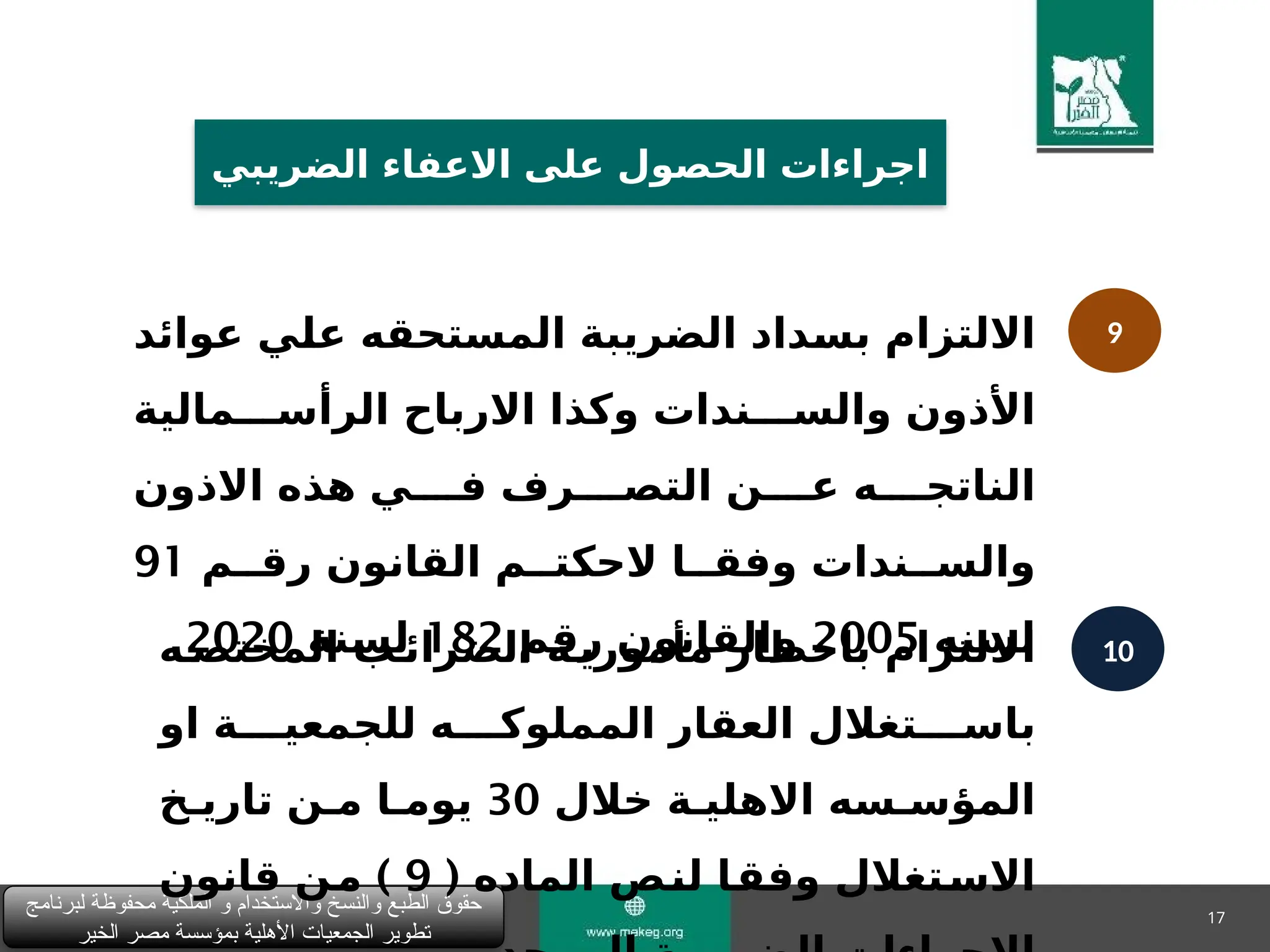 17
‫لبرنامج‬ ‫محفوظة‬ ‫الملكية‬ ‫و‬ ‫واالستخدام‬ ‫والنسخ‬ ‫الطبع‬ ‫حقوق‬
‫الخير‬ ‫مصر‬ ‫بمؤسسة‬ ‫األهلية‬ ‫الجمعيات‬ ‫تطوير‬
‫الضريبي‬ ‫االعفاء‬ ‫على‬ ‫الحصول‬ ‫اجراءات‬
9
10
‫االلتزام‬
‫عوائد‬ ‫&ي‬
‫ل‬‫ع‬ ‫المستحقه‬ ‫الضريبة‬ ‫&داد‬
‫س‬‫ب‬
‫االرباح‬ ‫وكذا‬ ‫والس&&&ندات‬ ‫األذون‬
‫الرأس&&&مالية‬
‫االذون‬ ‫هذه‬ ‫ف&&&&ي‬ ‫التص&&&&رف‬ ‫ع&&&&ن‬ ‫الناتج&&&&ه‬
‫رق&&م‬ ‫القانون‬ ‫الحكت&&م‬ ‫وفق&&ا‬ ‫والس&&ندات‬
91
‫لسنه‬
2005
‫رقم‬ ‫والقانون‬
182
‫لسنة‬
2020
‫المختص&ه‬ ‫الضرائ&ب‬ ‫مأموري&ة‬ ‫باخطار‬ ‫االلتزام‬
‫او‬ ‫للجمعي&&&&ة‬ ‫المملوك&&&&ه‬ ‫العقار‬ ‫باس&&&&تغالل‬
‫خالل‬ ‫االهلي&ة‬ ‫المؤس&سه‬
30
‫تاري&خ‬ ‫م&ن‬ ‫يوم&ا‬
( ‫الماده‬ ‫&ص‬
‫ن‬‫ل‬ ‫&ا‬
‫ق‬‫وف‬ ‫&تغالل‬
‫س‬‫اال‬
9
)
‫قانون‬ ‫&ن‬
‫م‬
 