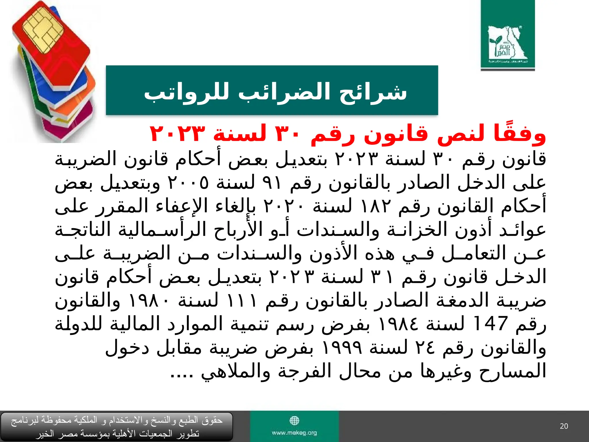 20
‫للرواتب‬ ‫الضرائب‬ ‫شرائح‬
‫لبرنامج‬ ‫محفوظة‬ ‫الملكية‬ ‫و‬ ‫واالستخدام‬ ‫والنسخ‬ ‫الطبع‬ ‫حقوق‬
‫الخير‬ ‫مصر‬ ‫بمؤسسة‬ ‫األهلية‬ ‫الجمعيات‬ ‫تطوير‬
‫رقم‬ ‫قانون‬ ‫لنص‬ ‫ا‬ً‫وفق‬
٣٠
‫لسنة‬
٢٠٢٣
‫"م‬‫ق‬‫ر‬ ‫قانون‬
٣٠
‫"نة‬‫س‬‫ل‬
٢٠٢٣
‫الضريب"ة‬ ‫قانون‬ ‫أحكام‬ ‫"ض‬‫ع‬‫ب‬ ‫"ل‬‫ي‬‫بتعد‬
‫"م‬
‫ق‬‫ر‬ ‫بالقانون‬ ‫"ادر‬
‫ص‬‫ال‬ ‫"ل‬
‫خ‬‫الد‬ ‫"ى‬
‫ل‬‫ع‬
٩١
‫"نة‬
‫س‬‫ل‬
٢٠٠٥
‫"ض‬
‫ع‬‫ب‬ ‫"ل‬
‫ي‬‫وبتعد‬
‫"م‬
‫ق‬‫ر‬ ‫القانون‬ ‫أحكام‬
١٨٢
‫"نة‬
‫س‬‫ل‬
٢٠٢٠
‫"ى‬
‫ل‬‫ع‬ ‫المقرر‬ ‫اإلعفاء‬ ‫بإلغاء‬
‫الناتج"ة‬ ‫الرأس"مالية‬ ‫األرباح‬ ‫أ"و‬ ‫والس"ندات‬ ‫الخزان"ة‬ ‫أذون‬ ‫عوائ"د‬
‫"ى‬"‫عل‬ ‫"ة‬
"‫الضريب‬ ‫"ن‬
"‫م‬ ‫"ندات‬
"‫والس‬ ‫األذون‬ ‫هذه‬ ‫"ي‬
"‫ف‬ ‫"ل‬
"‫التعام‬ ‫"ن‬
"‫ع‬
‫رق"م‬ ‫قانون‬ ‫الدخ"ل‬
٣ ١
‫لس"نة‬
٢٠٢ ٣
‫قانون‬ ‫أحكام‬ ‫بع"ض‬ ‫بتعدي"ل‬
‫رق"م‬ ‫بالقانون‬ ‫"ادر‬‫ص‬‫ال‬ ‫"ة‬‫غ‬‫الدم‬ ‫ضريب"ة‬
١١١
‫"نة‬‫س‬‫ل‬
١٩٨٠
‫والقانون‬
‫"م‬
‫ق‬‫ر‬
147
‫"نة‬
‫س‬‫ل‬
١٩٨٤
‫"ة‬
‫ل‬‫للدو‬ ‫"ة‬
‫ي‬‫المال‬ ‫الموارد‬ ‫"ة‬
‫ي‬‫تنم‬ ‫"م‬
‫س‬‫ر‬ ‫بفرض‬
‫رقم‬ ‫والقانون‬
٢٤
‫لسنة‬
١٩٩٩
‫دخول‬ ‫مقابل‬ ‫ضريبة‬ ‫بفرض‬
.... ‫والمالهي‬ ‫الفرجة‬ ‫محال‬ ‫من‬ ‫وغيرها‬ ‫المسارح‬
 