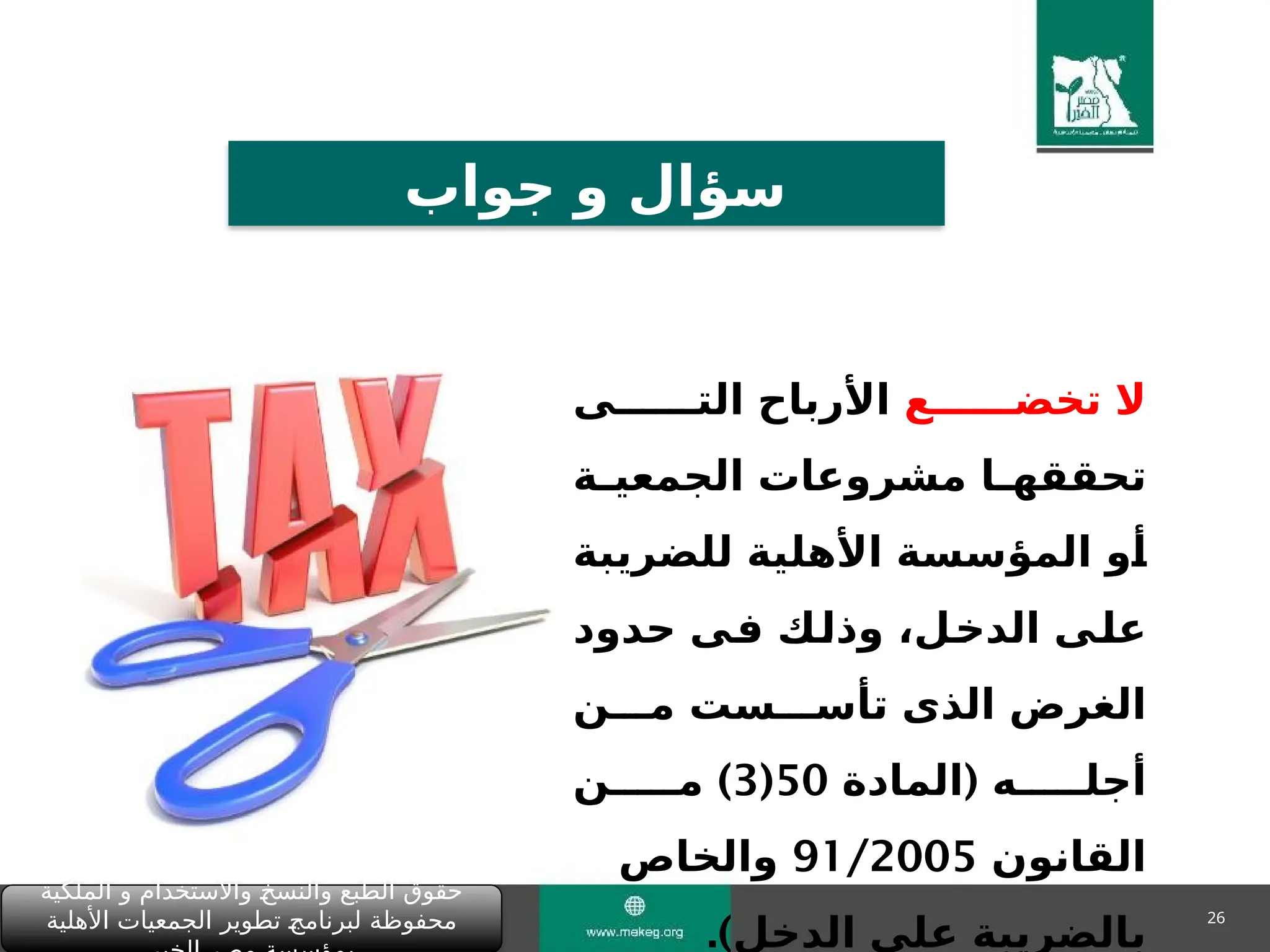 26
‫الملكية‬ ‫و‬ ‫واالستخدام‬ "
‫خ‬‫والنس‬ ‫الطبع‬ ‫حقوق‬
‫األهلية‬ ‫الجمعيات‬ ‫تطوير‬ "
‫ج‬‫لبرنام‬ ‫محفوظة‬
‫جواب‬ ‫و‬ ‫سؤال‬
‫تخض&&&&&&ع‬ ‫ال‬
‫الت&&&&&&ى‬ ‫األرباح‬
‫&ة‬
&‫الجمعي‬ ‫مشروعات‬ ‫&ا‬
&‫تحققه‬
‫للضريبة‬ ‫األهلية‬ ‫المؤسسة‬ ‫&و‬
‫أ‬
‫حدود‬ ‫&ى‬
‫ف‬ ‫&ك‬
‫ل‬‫وذ‬ ،‫&ل‬
‫خ‬‫الد‬ ‫&ى‬
‫ل‬‫ع‬
‫م&&&ن‬ ‫تأس&&&ست‬ ‫الذى‬ ‫الغرض‬
(
‫المادة‬ ‫أجل&&&&&ه‬
50
(
3
)
‫م&&&&&ن‬
‫القانون‬
91/2005
‫والخاص‬
.)‫الدخل‬ ‫على‬ ‫بالضريبة‬
 