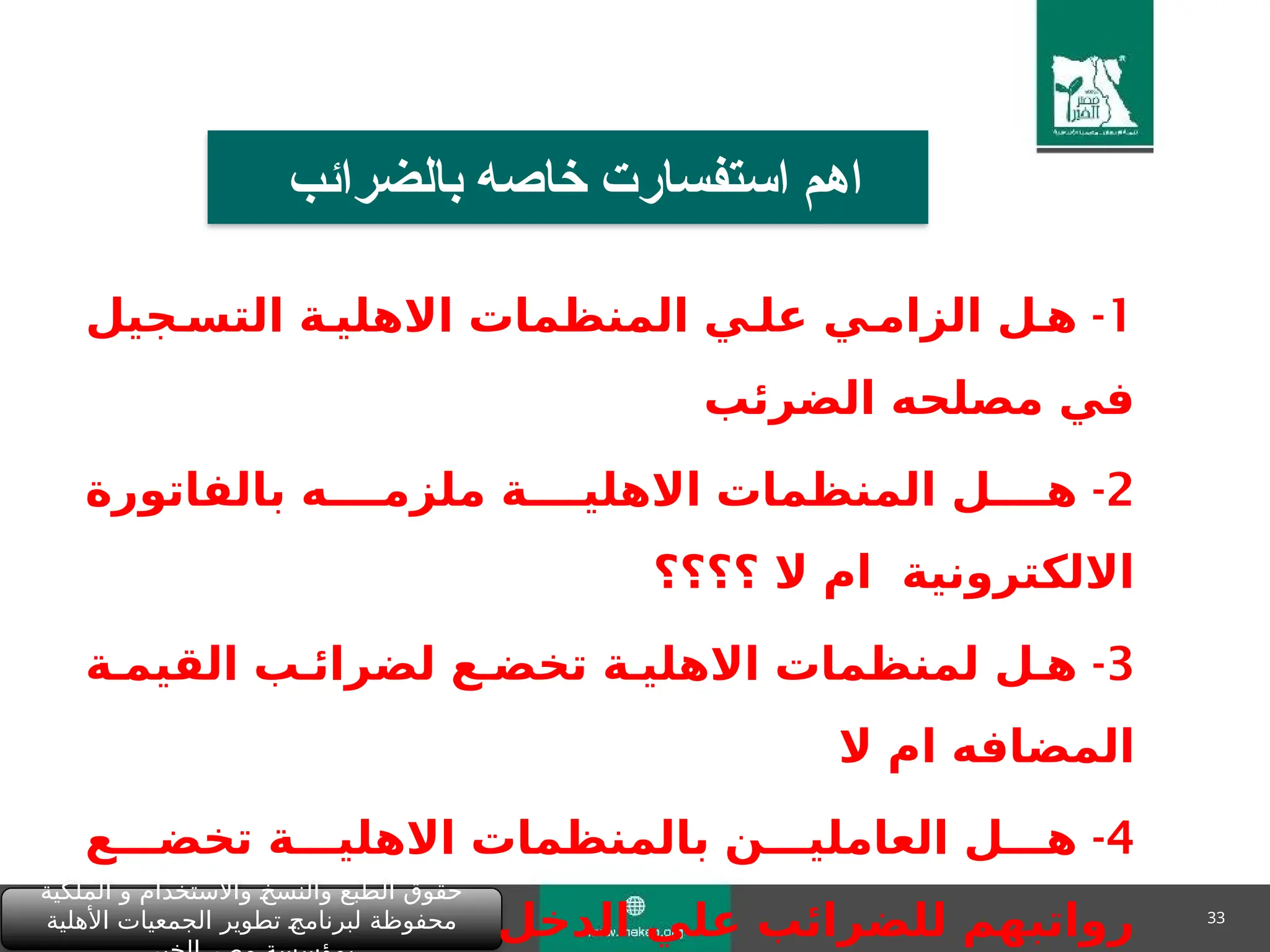 33
‫الملكية‬ ‫و‬ ‫واالستخدام‬ "
‫خ‬‫والنس‬ ‫الطبع‬ ‫حقوق‬
‫األهلية‬ ‫الجمعيات‬ ‫تطوير‬ "
‫ج‬‫لبرنام‬ ‫محفوظة‬
‫بالضرائب‬ ‫خاصه‬ ‫استفسارت‬ ‫اهم‬
1
-
‫التس&جيل‬ ‫االهلي&ة‬ ‫المنظمات‬ ‫عل&ي‬ ‫الزام&ي‬ ‫ه&ل‬
‫الضرئب‬ ‫مصلحه‬ ‫في‬
2
-
‫بالفاتورة‬ ‫ملزم&&&&ه‬ ‫االهلي&&&&ة‬ ‫المنظمات‬ ‫ه&&&&ل‬
‫؟؟؟؟‬ ‫ال‬ ‫ام‬ ‫االلكترونية‬
3
-
‫القيم&ة‬ ‫لضرائ&ب‬ ‫تخض&ع‬ ‫االهلي&ة‬ ‫لمنظمات‬ ‫ه&ل‬
‫ال‬ ‫ام‬ ‫المضافه‬
4
-
‫تخض&&&ع‬ ‫االهلي&&&ة‬ ‫بالمنظمات‬ ‫العاملي&&&ن‬ ‫ه&&&ل‬
‫الدخل‬ ‫علي‬ ‫للضرائب‬ ‫رواتبهم‬
 