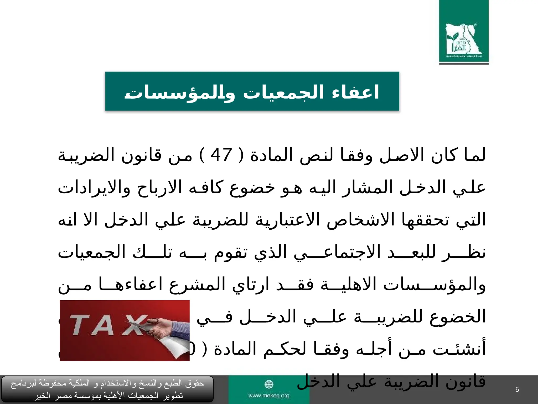 6
‫لبرنامج‬ ‫محفوظة‬ ‫الملكية‬ ‫و‬ ‫واالستخدام‬ ‫والنسخ‬ ‫الطبع‬ ‫حقوق‬
‫الخير‬ ‫مصر‬ ‫بمؤسسة‬ ‫األهلية‬ ‫الجمعيات‬ ‫تطوير‬
&
‫ت‬‫&ا‬
‫س‬&
‫س‬‫&لمؤ‬
‫ا‬‫و‬ ‫الجمعيات‬ ‫اعفاء‬
( ‫المادة‬ ‫لن"ص‬ ‫وفق"ا‬ ‫االص"ل‬ ‫كان‬ ‫لم"ا‬
47
)
‫الضريب"ة‬ ‫قانون‬ ‫"ن‬‫م‬
‫وااليرادات‬ ‫االرباح‬ ‫كاف"ه‬ ‫خضوع‬ ‫ه"و‬ ‫الي"ه‬ ‫المشار‬ ‫الدخ"ل‬ ‫عل"ي‬
‫"ه‬
‫ن‬‫ا‬ ‫اال‬ ‫"ل‬
‫خ‬‫الد‬ ‫"ي‬
‫ل‬‫ع‬ ‫"ة‬
‫ب‬‫للضري‬ ‫"ة‬
‫ي‬‫االعتبار‬ ‫االشخاص‬ ‫"ا‬
‫ه‬‫تحقق‬ ‫"ي‬
‫ت‬‫ال‬
‫الجمعيات‬ ‫تل"""ك‬ ‫ب"""ه‬ ‫تقوم‬ ‫الذي‬ ‫االجتماع"""ي‬ ‫للبع"""د‬ ‫نظ"""ر‬
‫م"""ن‬ ‫اعفاءه"""ا‬ ‫المشرع‬ ‫ارتاي‬ ‫فق"""د‬ ‫االهلي"""ة‬ ‫والمؤس"""سات‬
‫الذي‬ ‫الغرض‬ ‫حدود‬ ‫ف"""ي‬ ‫الدخ"""ل‬ ‫عل"""ي‬ ‫للضريب"""ة‬ ‫الخضوع‬
( ‫المادة‬ ‫لحك"م‬ ‫"ا‬
"‫وفق‬ ‫"ه‬
"‫أجل‬ ‫"ن‬
"‫م‬ ‫"ت‬
"‫أنشئ‬
50
( )
‫"د‬
"‫بن‬
3
)
‫"ن‬
"‫م‬
‫الدخل‬ ‫علي‬ ‫الضريبة‬ ‫قانون‬
 