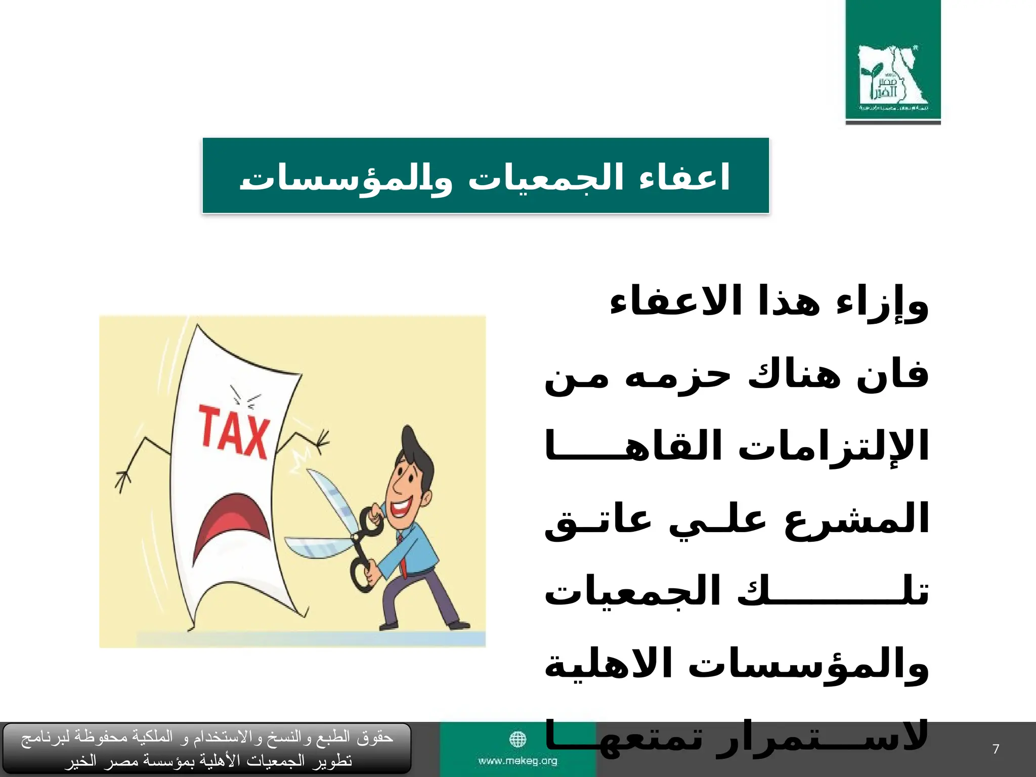 7
‫لبرنامج‬ ‫محفوظة‬ ‫الملكية‬ ‫و‬ ‫واالستخدام‬ ‫والنسخ‬ ‫الطبع‬ ‫حقوق‬
‫الخير‬ ‫مصر‬ ‫بمؤسسة‬ ‫األهلية‬ ‫الجمعيات‬ ‫تطوير‬
&
‫ت‬‫&ا‬
‫س‬&
‫س‬‫&لمؤ‬
‫ا‬‫و‬ ‫الجمعيات‬ ‫اعفاء‬
‫االعفاء‬ ‫هذا‬ ‫وإزاء‬
‫م&ن‬ ‫حزم&ه‬ ‫هناك‬ ‫فان‬
‫القاه&&&&&ا‬ ‫اإللتزامات‬
‫&ق‬
&‫عات‬ ‫&ي‬
&‫عل‬ ‫المشرع‬
‫الجمعيات‬ ‫تل&&&&&&&&&&ك‬
‫&ة‬
‫ي‬‫االهل‬ ‫&سات‬
‫س‬‫والمؤ‬
‫تمتعه&&&ا‬ ‫الس&&&تمرار‬
 