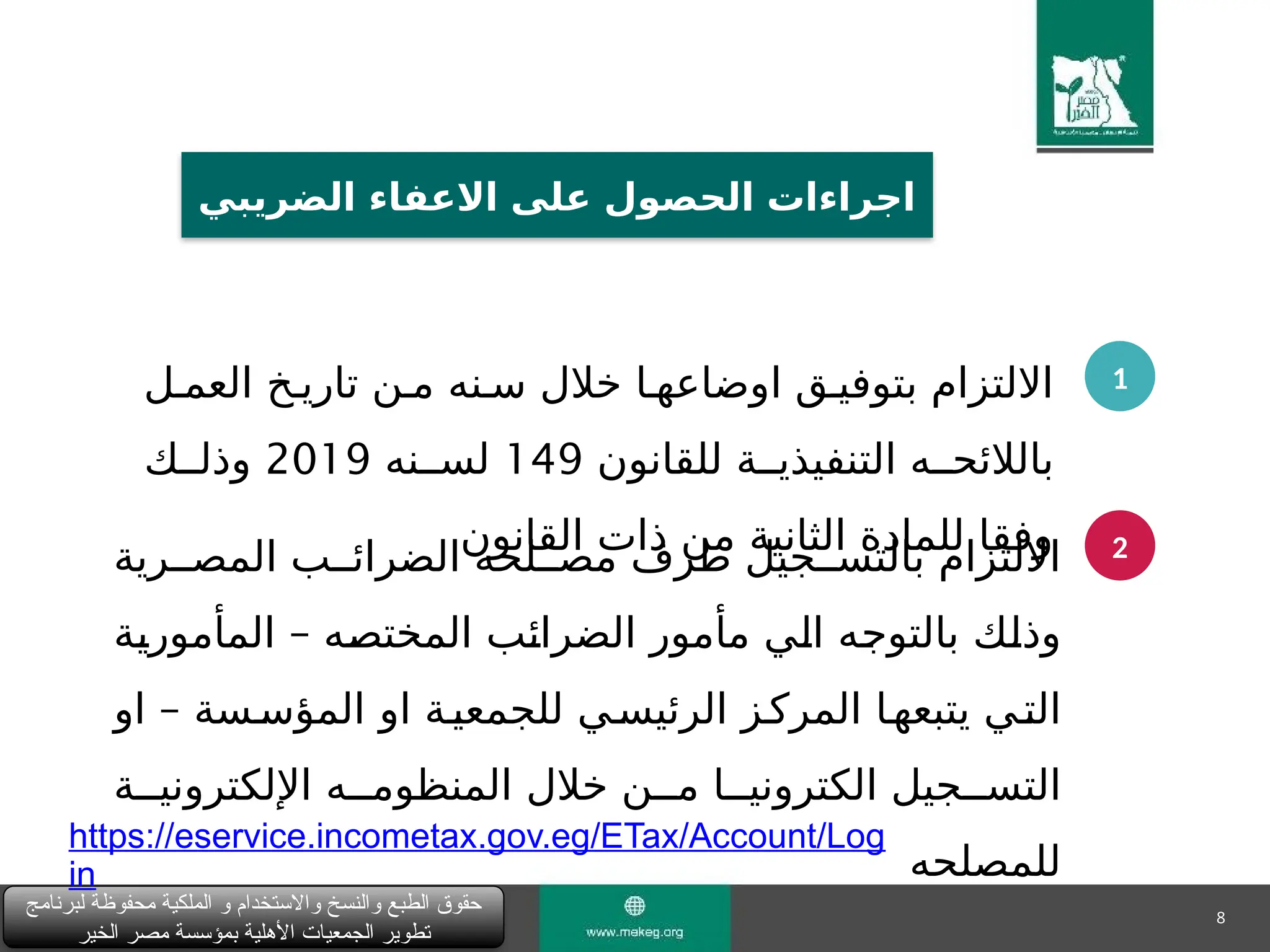 8
‫لبرنامج‬ ‫محفوظة‬ ‫الملكية‬ ‫و‬ ‫واالستخدام‬ ‫والنسخ‬ ‫الطبع‬ ‫حقوق‬
‫الخير‬ ‫مصر‬ ‫بمؤسسة‬ ‫األهلية‬ ‫الجمعيات‬ ‫تطوير‬
‫الضريبي‬ ‫االعفاء‬ ‫على‬ ‫الحصول‬ ‫اجراءات‬
1
2
‫العم"ل‬ ‫تاري"خ‬ ‫م"ن‬ ‫س"نه‬ ‫خالل‬ ‫اوضاعه"ا‬ ‫بتوفي"ق‬ ‫االلتزام‬
‫للقانون‬ ‫التنفيذي""ة‬ ‫بالالئح""ه‬
149
‫لس""نه‬
2019
‫وذل""ك‬
‫القانون‬ ‫ذات‬ ‫من‬ ‫الثانية‬ ‫للمادة‬ ‫وفقا‬
‫المص""رية‬ ‫الضرائ""ب‬ ‫مص""لحه‬ ‫طرف‬ ‫بالتس""جيل‬ ‫االلتزام‬
–
‫"ة‬
‫ي‬‫المأمور‬ ‫"ه‬
‫ص‬‫المخت‬ ‫"ب‬
‫ئ‬‫الضرا‬ ‫مأمور‬ ‫"ي‬
‫ل‬‫ا‬ ‫"ه‬
‫ج‬‫بالتو‬ ‫"ك‬
‫ل‬‫وذ‬
–
‫او‬ ‫المؤس"سة‬ ‫او‬ ‫للجمعي"ة‬ ‫الرئيس"ي‬ ‫المرك"ز‬ ‫يتبعه"ا‬ ‫الت"ي‬
‫اإللكتروني""ة‬ ‫المنظوم""ه‬ ‫خالل‬ ‫م""ن‬ ‫الكتروني""ا‬ ‫التس""جيل‬
‫للمصلحه‬
https://eservice.incometax.gov.eg/ETax/Account/Log
in
 