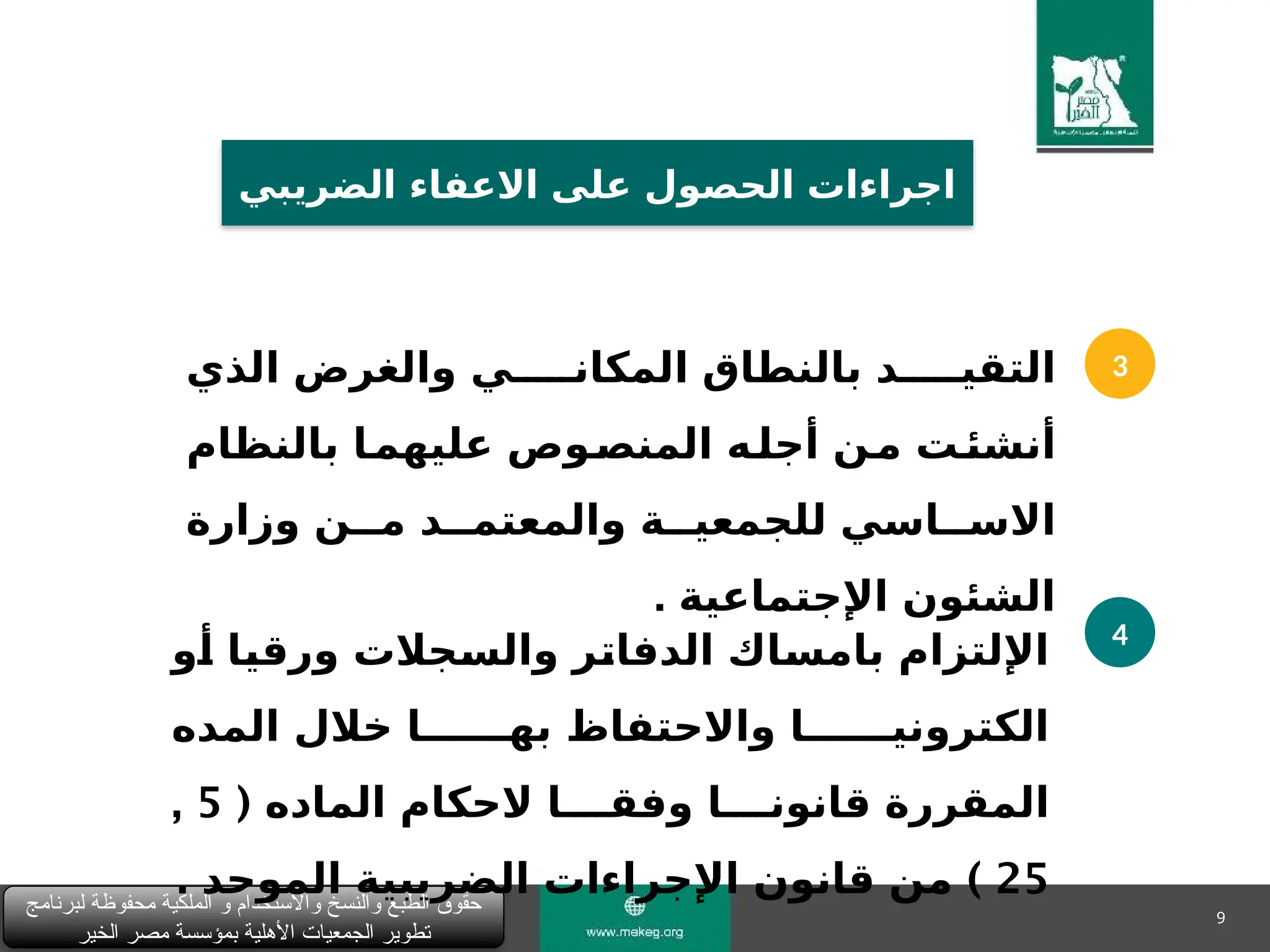 9
‫لبرنامج‬ ‫محفوظة‬ ‫الملكية‬ ‫و‬ ‫واالستخدام‬ ‫والنسخ‬ ‫الطبع‬ ‫حقوق‬
‫الخير‬ ‫مصر‬ ‫بمؤسسة‬ ‫األهلية‬ ‫الجمعيات‬ ‫تطوير‬
‫الضريبي‬ ‫االعفاء‬ ‫على‬ ‫الحصول‬ ‫اجراءات‬
3
4
‫الذي‬ ‫والغرض‬ ‫المكان&&&&&ي‬ ‫بالنطاق‬ ‫التقي&&&&&د‬
‫بالنظام‬ ‫&ا‬
‫عليهم‬ ‫&وص‬
‫المنص‬ ‫&ه‬
‫أجل‬ ‫&ن‬
‫م‬ ‫&ت‬
‫أنشئ‬
‫وزارة‬ ‫م&&ن‬ ‫والمعتم&&د‬ ‫للجمعي&&ة‬ ‫االس&&اسي‬
‫اإلجتماعية‬ ‫الشئون‬
.
‫&و‬
‫أ‬ ‫&ا‬
‫ي‬‫ورق‬ ‫&جالت‬
‫س‬‫وال‬ ‫&ر‬
‫ت‬‫الدفا‬ ‫&اك‬
‫س‬‫بام‬ ‫اإللتزام‬
‫المده‬ ‫خالل‬ ‫به&&&&&&ا‬ ‫واالحتفاظ‬ ‫الكتروني&&&&&&ا‬
( ‫الماده‬ ‫الحكام‬ ‫وفق&&&&ا‬ ‫قانون&&&&ا‬ ‫المقررة‬
5
,
25
)
‫الموحد‬ ‫الضريبية‬ ‫اإلجراءات‬ ‫قانون‬ ‫من‬
.
 