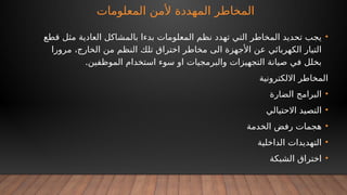 ‫المعلومات‬ ‫ألمن‬ ‫المهددة‬ ‫المخاطر‬
•
‫قطع‬ ‫مثل‬ ‫العادية‬ ‫بالمشاكل‬ ‫بدءا‬ ‫المعلومات‬ ‫نظم‬ ‫تهدد‬ ‫التي‬ ‫المخاطر‬ ‫تحديد‬ ‫يجب‬
‫مرورا‬ ،‫الخارج‬ ‫من‬ ‫النظم‬ ‫تلك‬ ‫اختراق‬ ‫مخاطر‬ ‫الى‬ ‫األجهزة‬ ‫عن‬ ‫الكهربائي‬ ‫التيار‬
.‫الموظفين‬ ‫استخدام‬ ‫سوء‬ ‫او‬ ‫والبرمجيات‬ ‫التجهيزات‬ ‫صيانة‬ ‫في‬ ‫بخلل‬
‫االلكترونية‬ ‫المخاطر‬
•
‫الضارة‬ ‫البرامج‬
•
‫االحتيالي‬ ‫التصيد‬
•
‫الخدمة‬ ‫رفض‬ ‫هجمات‬
•
‫الداخلية‬ ‫التهديدات‬
•
‫الشبكة‬ ‫اختراق‬
 