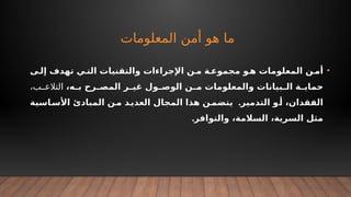 ‫المعلومات‬ ‫أمن‬ ‫هو‬ ‫ما‬
•
‫ى‬+‫إل‬ ‫تهدف‬ ‫ي‬+‫الت‬ ‫والتقنيات‬ ‫اإلجراءات‬ ‫ن‬+‫م‬ ‫ة‬+‫مجموع‬ ‫و‬+‫ه‬ ‫المعلومات‬ ‫ن‬+‫أم‬
،‫ه‬+
+‫ب‬ ‫رح‬+
+‫المص‬ ‫ر‬+
+‫غي‬ ‫ول‬+
+‫الوص‬ ‫ن‬+
+‫م‬ ‫والمعلومات‬ ‫بيانات‬+
+‫ال‬ ‫ة‬+
+‫حماي‬
،‫ب‬ ‫التالع‬
.
‫اسية‬+
‫األس‬ ‫المبادئ‬ ‫ن‬+
‫م‬ ‫د‬+
‫العدي‬ ‫المجال‬ ‫هذا‬ ‫ن‬+
‫يتضم‬ ‫التدمير‬ ‫و‬+
‫أ‬ ،‫الفقدان‬
.‫والتوافر‬ ،‫السالمة‬ ،‫السرية‬ ‫مثل‬
 