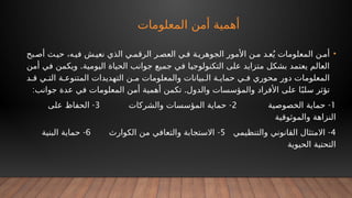 ‫المعلومات‬ ‫أمن‬ ‫أهمية‬
•
‫بح‬‫أص‬ ‫ث‬‫حي‬ ،‫ه‬‫في‬ ‫ش‬‫نعي‬ ‫الذي‬ ‫ي‬‫الرقم‬ ‫ر‬‫العص‬ ‫ي‬‫ف‬ ‫ة‬‫الجوهري‬ ‫األمور‬ ‫ن‬‫م‬ ‫د‬‫ع‬ُ‫ي‬ ‫المعلومات‬ ‫ن‬‫أم‬
.
‫أمن‬ ‫في‬ ‫ويكمن‬ ‫اليومية‬ ‫الحياة‬ ‫جوانب‬ ‫جميع‬ ‫في‬ ‫التكنولوجيا‬ ‫على‬ ‫متزايد‬ ‫بشكل‬ ‫يعتمد‬ ‫العالم‬
‫د‬ ‫ق‬ ‫ي‬ ‫الت‬ ‫ة‬ ‫المتنوع‬ ‫التهديدات‬ ‫ن‬ ‫م‬ ‫والمعلومات‬ ‫بيانات‬ ‫ال‬ ‫ة‬ ‫حماي‬ ‫ي‬ ‫ف‬ ‫محوري‬ ‫دور‬ ‫المعلومات‬
: .
‫جوانب‬ ‫عدة‬ ‫في‬ ‫المعلومات‬ ‫أمن‬ ‫أهمية‬ ‫تكمن‬ ‫والدول‬ ‫والمؤسسات‬ ‫األفراد‬ ‫على‬ ‫ا‬ً‫سلب‬ ‫تؤثر‬
1
-
‫الخصوصية‬ ‫حماية‬
2
-
‫والشركات‬ ‫المؤسسات‬ ‫حماية‬
3
-
‫على‬ ‫الحفاظ‬
‫والموثوقية‬ ‫النزاهة‬
4
-
‫والتنظيمي‬ ‫القانوني‬ ‫االمتثال‬
5
-
‫الكوارث‬ ‫من‬ ‫والتعافي‬ ‫االستجابة‬
6
-
‫البنية‬ ‫حماية‬
‫الحيوية‬ ‫التحتية‬
 