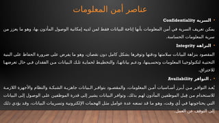 ‫المعلومات‬ ‫أمن‬ ‫عناصر‬
•
‫السرية‬
Confidentiality
‫من‬ ‫يعزز‬ ‫ما‬ ‫وهو‬ ،‫بها‬ ‫المأذون‬ ‫الوصول‬ ‫إمكانية‬ ‫لديه‬ ‫لمن‬ ‫فقط‬ ‫البيانات‬ ‫إتاحة‬ ‫بأنها‬ ‫المعلومات‬ ‫أمن‬ ‫في‬ ‫السرية‬ ‫تعريف‬ ‫يمكن‬
.‫الحساسة‬ ‫المعلومات‬ ‫سرية‬
•
‫النزاهة‬
Integrity
‫البنية‬ ‫على‬ ‫الحفاظ‬ ‫ضرورة‬ ‫على‬ ‫يفرض‬ ‫ما‬ ‫وهو‬ ،‫نقصان‬ ‫دون‬ ‫كامل‬ ‫بشكل‬ ‫وتوفرها‬ ‫ودقتها‬ ‫سالمتها‬ ‫البيانات‬ ‫بنزاهة‬ ‫المقصود‬
‫ا‬ ‫تعرضه‬ ‫حال‬ ‫ي‬ ‫ف‬ ‫الفقدان‬ ‫ن‬ ‫م‬ ‫بيانات‬ ‫ال‬ ‫ك‬ ‫تل‬ ‫ة‬ ‫لحماي‬ ‫ط‬ ‫والتخطي‬ ،‫ا‬ ‫بياناته‬ ‫م‬ ‫ودع‬ ،‫ينها‬ ‫وتحس‬ ‫المعلومات‬ ‫ا‬ ‫لتكنولوجي‬ ‫ة‬ ‫التحتي‬
.‫لالختراق‬
•
.
‫التوافر‬
Availability
‫ة‬ ‫الالزم‬ ‫واألجهزة‬ ‫والنظام‬ ‫ة‬ ‫الشبك‬ ‫ة‬ ‫جاهزي‬ ‫بيانات‬ ‫ال‬ ‫ر‬ ‫بتواف‬ ‫ود‬ ‫والمقص‬ ،‫المعلومات‬ ‫ن‬ ‫أم‬ ‫اسيات‬ ‫أس‬ ‫برز‬ ‫أ‬ ‫ن‬ ‫م‬ ‫ر‬ ‫التواف‬ ‫د‬ ‫ع‬ُ‫ي‬
.
‫بيانات‬‫ال‬ ‫ى‬‫إل‬ ‫ول‬‫الوص‬ ‫ى‬‫عل‬ ‫ن‬‫الموظفي‬ ‫قدرة‬ ‫ى‬‫إل‬ ‫ر‬‫يشي‬ ‫بيانات‬‫ال‬ ‫ر‬‫وتواف‬ ‫بذلك‬ ‫م‬‫له‬ ‫المأذون‬ ‫ن‬‫الموظفي‬ ‫ل‬‫ب‬ِ‫ق‬ ‫ن‬‫م‬ ‫تخدام‬‫لالس‬
‫ذلك‬ ‫يؤدي‬ ‫وقد‬ ،‫البيانات‬ ‫ريبات‬‫وتس‬ ‫اإللكترونية‬ ‫الهجمات‬ ‫ل‬‫مث‬ ‫عوامل‬ ‫عدة‬ ‫تمنعه‬ ‫د‬‫ق‬ ‫ما‬ ‫وهو‬ ،‫وقت‬ ‫أي‬ ‫في‬ ‫يحتاجونها‬ ‫التي‬
.‫العمل‬ ‫عن‬ ‫التوقف‬ ‫إلى‬
 