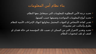 ‫المعلومات‬ ‫أمن‬ ‫نظام‬ ‫بناء‬
•
.‫النظام‬ ‫معها‬ ‫سيتعامل‬ ‫التي‬ ‫للمعلومات‬ ‫المطلوبة‬ ‫األمن‬ ‫درجة‬ ‫تحديد‬
•
.‫أهميتها‬ ‫حسب‬ ‫وتصنيفها‬ ‫المتواجدة‬ ‫المعلومات‬ ‫أنواع‬ ‫تحديد‬
•
‫للنظام‬ ‫األمنية‬ ‫اإلجراءات‬ ‫انتهاك‬ ‫محاولتها‬ ‫المحتمل‬ ‫الجهات‬ ‫او‬ ‫األشخاص‬ ‫كفاءة‬ ‫تقدير‬
.‫مشروعة‬ ‫غير‬ ‫وأساليب‬ ‫بطرق‬
•
‫او‬ ‫فقدان‬ ‫حالة‬ ‫في‬ ‫المؤسسة‬ ‫تلك‬ ‫تصيب‬ ‫ان‬ ‫الممكن‬ ‫من‬ ‫التي‬ ‫االضرار‬ ‫وتقدير‬ ‫تحديد‬
.‫النظام‬ ‫لمحتويات‬ ‫تلف‬ ‫او‬ ‫كشف‬
 