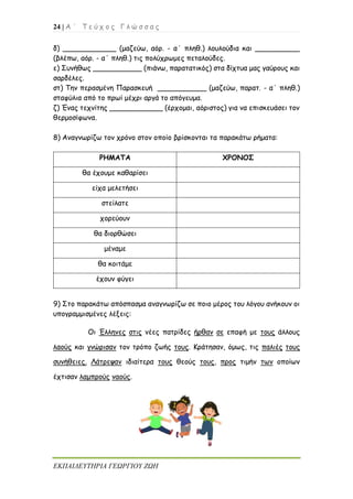 24 | Α ΄ Τ ε ύ χ ο ς Γ λ ώ σ σ α ς
ΕΚΠΑΙΔΕΥΤΗΡΙΑ ΓΕΩΡΓΙΟΥ ΖΩΗ
δ) ____________ (μαζεύω, αόρ. - α΄ πληθ.) λουλούδια και __________
(βλέπω, αόρ. - α΄ πληθ.) τις πολύχρωμες πεταλούδες.
ε) Συνήθως ___________ (πιάνω, παρατατικός) στα δίχτυα μας γαύρους και
σαρδέλες.
στ) Την περασμένη Παρασκευή ___________ (μαζεύω, παρατ. - α΄ πληθ.)
σταφύλια από το πρωί μέχρι αργά το απόγευμα.
ζ) Ένας τεχνίτης ____________ (έρχομαι, αόριστος) για να επισκευάσει τον
θερμοσίφωνα.
8) Αναγνωρίζω τον χρόνο στον οποίο βρίσκονται τα παρακάτω ρήματα:
ΡΗΜΑΤΑ ΧΡΟΝΟΣ
θα έχουμε καθαρίσει
είχα μελετήσει
στείλατε
χορεύουν
θα διορθώσει
μέναμε
θα κοιτάμε
έχουν φύγει
9) Στο παρακάτω απόσπασμα αναγνωρίζω σε ποιο μέρος του λόγου ανήκουν οι
υπογραμμισμένες λέξεις:
Οι Έλληνες στις νέες πατρίδες ήρθαν σε επαφή με τους άλλους
λαούς και γνώρισαν τον τρόπο ζωής τους. Κράτησαν, όμως, τις παλιές τους
συνήθειες. Λάτρεψαν ιδιαίτερα τους θεούς τους, προς τιμήν των οποίων
έχτισαν λαμπρούς ναούς.
 