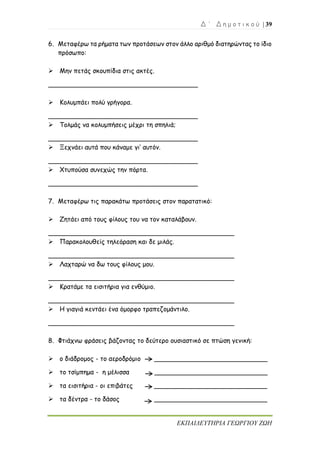 Δ ΄ Δ η μ ο τ ι κ ο ύ | 39
ΕΚΠΑΙΔΕΥΤΗΡΙΑ ΓΕΩΡΓΙΟΥ ΖΩΗ
6. Μεταφέρω τα ρήματα των προτάσεων στον άλλο αριθμό διατηρώντας το ίδιο
πρόσωπο:
➢ Μην πετάς σκουπίδια στις ακτές.
_____________________________________
➢ Κολυμπάει πολύ γρήγορα.
_____________________________________
➢ Τολμάς να κολυμπήσεις μέχρι τη σπηλιά;
_____________________________________
➢ Ξεχνάει αυτά που κάναμε γι’ αυτόν.
_____________________________________
➢ Χτυπούσα συνεχώς την πόρτα.
_____________________________________
7. Μεταφέρω τις παρακάτω προτάσεις στον παρατατικό:
➢ Ζητάει από τους φίλους του να τον καταλάβουν.
______________________________________________
➢ Παρακολουθείς τηλεόραση και δε μιλάς.
______________________________________________
➢ Λαχταρώ να δω τους φίλους μου.
______________________________________________
➢ Κρατάμε τα εισιτήρια για ενθύμιο.
______________________________________________
➢ Η γιαγιά κεντάει ένα όμορφο τραπεζομάντιλο.
______________________________________________
8. Φτιάχνω φράσεις βάζοντας το δεύτερο ουσιαστικό σε πτώση γενική:
➢ ο διάδρομος - το αεροδρόμιο ____________________________
➢ το τσίμπημα - η μέλισσα ____________________________
➢ τα εισιτήρια - οι επιβάτες ____________________________
➢ τα δέντρα - το δάσος ____________________________
 