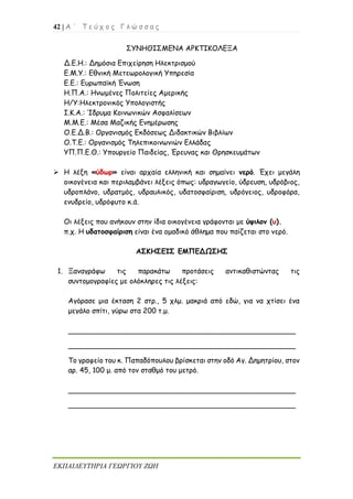 42 | Α ΄ Τ ε ύ χ ο ς Γ λ ώ σ σ α ς
ΕΚΠΑΙΔΕΥΤΗΡΙΑ ΓΕΩΡΓΙΟΥ ΖΩΗ
ΣΥΝΗΘΙΣΜΕΝΑ ΑΡΚΤΙΚΟΛΕΞΑ
Δ.Ε.Η.: Δημόσια Επιχείρηση Ηλεκτρισμού
Ε.Μ.Υ.: Εθνική Μετεωρολογική Υπηρεσία
Ε.Ε.: Ευρωπαϊκή Ένωση
Η.Π.Α.: Ηνωμένες Πολιτείες Αμερικής
Η/Υ:Ηλεκτρονικός Υπολογιστής
Ι.Κ.Α.: Ίδρυμα Κοινωνικών Ασφαλίσεων
Μ.Μ.Ε.: Μέσα Μαζικής Ενημέρωσης
Ο.Ε.Δ.Β.: Οργανισμός Εκδόσεως Διδακτικών Βιβλίων
Ο.Τ.Ε.: Οργανισμός Τηλεπικοινωνιών Ελλάδας
ΥΠ.Π.Ε.Θ.: Υπουργείο Παιδείας, Έρευνας και Θρησκευμάτων
➢ Η λέξη «ύδωρ» είναι αρχαία ελληνική και σημαίνει νερό. Έχει μεγάλη
οικογένεια και περιλαμβάνει λέξεις όπως: υδραγωγείο, ύδρευση, υδρόβιος,
υδροπλάνο, υδρατμός, υδραυλικός, υδατοσφαίριση, υδρόγειος, υδροφόρα,
ενυδρείο, υδρόφυτο κ.ά.
Οι λέξεις που ανήκουν στην ίδια οικογένεια γράφονται με ύψιλον (υ).
π.χ. Η υδατοσφαίριση είναι ένα ομαδικό άθλημα που παίζεται στο νερό.
ΑΣΚΗΣΕΙΣ ΕΜΠΕΔΩΣΗΣ
1. Ξαναγράφω τις παρακάτω προτάσεις αντικαθιστώντας τις
συντομογραφίες με ολόκληρες τις λέξεις:
Αγόρασε μια έκταση 2 στρ., 5 χλμ. μακριά από εδώ, για να χτίσει ένα
μεγάλο σπίτι, γύρω στα 200 τ.μ.
___________________________________________________
___________________________________________________
Το γραφείο του κ. Παπαδόπουλου βρίσκεται στην οδό Αγ. Δημητρίου, στον
αρ. 45, 100 μ. από τον σταθμό του μετρό.
___________________________________________________
___________________________________________________
 