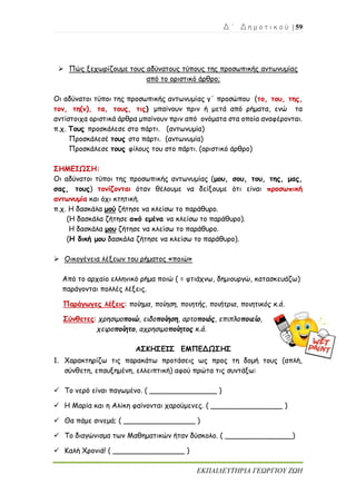 Δ ΄ Δ η μ ο τ ι κ ο ύ | 59
ΕΚΠΑΙΔΕΥΤΗΡΙΑ ΓΕΩΡΓΙΟΥ ΖΩΗ
➢ Πώς ξεχωρίζουμε τους αδύνατους τύπους της προσωπικής αντωνυμίας
από το οριστικό άρθρο;
Οι αδύνατοι τύποι της προσωπικής αντωνυμίας γ΄ προσώπου (το, του, της,
τον, τη(ν), τα, τους, τις) μπαίνουν πριν ή μετά από ρήματα, ενώ τα
αντίστοιχα οριστικά άρθρα μπαίνουν πριν από ονόματα στα οποία αναφέρονται.
π.χ. Τους προσκάλεσε στο πάρτι. (αντωνυμία)
Προσκάλεσέ τους στο πάρτι. (αντωνυμία)
Προσκάλεσε τους φίλους του στο πάρτι. (οριστικό άρθρο)
ΣΗΜΕΙΩΣΗ:
Οι αδύνατοι τύποι της προσωπικής αντωνυμίας (μου, σου, του, της, μας,
σας, τους) τονίζονται όταν θέλουμε να δείξουμε ότι είναι προσωπική
αντωνυμία και όχι κτητική.
π.χ. Η δασκάλα μού ζήτησε να κλείσω το παράθυρο.
(Η δασκάλα ζήτησε από εμένα να κλείσω το παράθυρο).
Η δασκάλα μου ζήτησε να κλείσω το παράθυρο.
(Η δική μου δασκάλα ζήτησε να κλείσω το παράθυρο).
➢ Οικογένεια λέξεων του ρήματος «ποιώ»
Από το αρχαίο ελληνικό ρήμα ποιώ ( = φτιάχνω, δημιουργώ, κατασκευάζω)
παράγονται πολλές λέξεις.
Παράγωγες λέξεις: ποίημα, ποίηση, ποιητής, ποιήτρια, ποιητικός κ.ά.
Σύνθετες: χρησιμοποιώ, ειδοποίηση, αρτοποιός, επιπλοποιείο,
χειροποίητο, αχρησιμοποίητος κ.ά.
ΑΣΚΗΣΕΙΣ ΕΜΠΕΔΩΣΗΣ
1. Χαρακτηρίζω τις παρακάτω προτάσεις ως προς τη δομή τους (απλή,
σύνθετη, επαυξημένη, ελλειπτική) αφού πρώτα τις συντάξω:
✓ Το νερό είναι παγωμένο. ( _______________ )
✓ Η Μαρία και η Αλίκη φαίνονται χαρούμενες. ( ________________ )
✓ Θα πάμε σινεμά; ( ________________ )
✓ Το διαγώνισμα των Μαθηματικών ήταν δύσκολο. ( _______________)
✓ Καλή Χρονιά! ( ________________ )
 