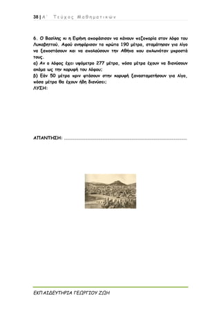 38 | Α ’ Τ ε ύ χ ο ς Μ α θ η μ α τ ι κ ώ ν
ΕΚΠΑΙΔΕΥΤΗΡΙΑ ΓΕΩΡΓΙΟΥ ΖΩΗ
6. Ο Βασίλης κι η Ειρήνη αποφάσισαν να κάνουν πεζοπορία στον λόφο του
Λυκαβηττού. Αφού ανηφόρισαν τα πρώτα 190 μέτρα, σταμάτησαν για λίγο
να ξαποστάσουν και να απολαύσουν την Αθήνα που απλωνόταν μπροστά
τους.
α) Αν ο λόφος έχει υψόμετρο 277 μέτρα, πόσα μέτρα έχουν να διανύσουν
ακόμα ως την κορυφή του λόφου;
β) Εάν 50 μέτρα πριν φτάσουν στην κορυφή ξανασταματήσουν για λίγο,
πόσα μέτρα θα έχουν ήδη διανύσει;
ΛΥΣΗ:
ΑΠΑΝΤΗΣΗ: ...............................................................................................................
 