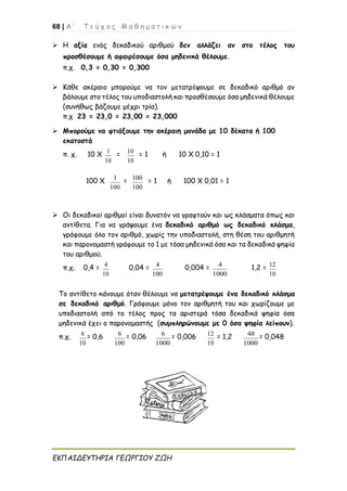 68 | Α ’ Τ ε ύ χ ο ς Μ α θ η μ α τ ι κ ώ ν
ΕΚΠΑΙΔΕΥΤΗΡΙΑ ΓΕΩΡΓΙΟΥ ΖΩΗ
➢ Η αξία ενός δεκαδικού αριθμού δεν αλλάζει αν στο τέλος του
προσθέσουμε ή αφαιρέσουμε όσα μηδενικά θέλουμε.
π.χ. 0,3 = 0,30 = 0,300
➢ Κάθε ακέραιο μπορούμε να τον μετατρέψουμε σε δεκαδικό αριθμό αν
βάλουμε στο τέλος του υποδιαστολή και προσθέσουμε όσα μηδενικά θέλουμε
(συνήθως βάζουμε μέχρι τρία).
π.χ 23 = 23,0 = 23,00 = 23,000
➢ Μπορούμε να φτιάξουμε την ακέραιη μονάδα με 10 δέκατα ή 100
εκατοστά
π. χ. 10 Χ 1
10
= 10
10
= 1 ή 10 Χ 0,10 = 1
100 Χ 1
100
= 100
100
= 1 ή 100 Χ 0,01 = 1
➢ Οι δεκαδικοί αριθμοί είναι δυνατόν να γραφτούν και ως κλάσματα όπως και
αντίθετα. Για να γράψουμε ένα δεκαδικό αριθμό ως δεκαδικό κλάσμα,
γράφουμε όλο τον αριθμό, χωρίς την υποδιαστολή, στη θέση του αριθμητή
και παρονομαστή γράφουμε το 1 με τόσα μηδενικά όσα και τα δεκαδικά ψηφία
του αριθμού.
π.χ. 0,4 = 4
10
0,04 = 4
100
0,004 = 4
1000
1,2 = 12
10
Το αντίθετο κάνουμε όταν θέλουμε να μετατρέψουμε ένα δεκαδικό κλάσμα
σε δεκαδικό αριθμό. Γράφουμε μόνο τον αριθμητή του και χωρίζουμε με
υποδιαστολή από το τέλος προς τα αριστερά τόσα δεκαδικά ψηφία όσα
μηδενικά έχει ο παρονομαστής (συμπληρώνουμε με 0 όσα ψηφία λείπουν).
π.χ. 6
10
= 0,6 6
100
= 0,06 6
1000
= 0,006 12
10
= 1,2 48
1000
= 0,048
 
