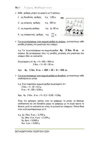 76 | Α ’ Τ ε ύ χ ο ς Μ α θ η μ α τ ι κ ώ ν
ΕΚΠΑΙΔΕΥΤΗΡΙΑ ΓΕΩΡΓΙΟΥ ΖΩΗ
➢ Κάθε αριθμός μπορεί να γραφτεί με 4 τρόπους:
1. ως δεκαδικός αριθμός π.χ. 1,50 μ.
2. ως ακέραιος αριθμός π.χ. 150 εκ.
3. ως συμμιγής αριθμός π.χ. 1μ. 50 εκ.
4. ως κλασματικός αριθμός π.χ. 150
100
μ.
➢ Για να μετατρέψουμε έναν συμμιγή αριθμό σε ακέραιο, μετατρέπουμε κάθε
μονάδα μέτρησης στη μικρότερη που υπάρχει.
π.χ. Για να μετατρέψουμε τον συμμιγή αριθμό 4μ. 3 δεκ. 8 εκ. σε
ακέραιο, θα μεταφέρουμε όλες τις μονάδες μέτρησης στη μικρότερη που
υπάρχει (δηλ. σε εκατοστά).
Σκεφτόμαστε ότι 4μ. = 4 × 100 = 400 εκ.
3 δεκ. = 3 × 10 = 30 εκ.
Άρα 4μ. 3 δεκ. 8 εκ. = 400 + 30 + 8 = 438 εκ.
➢ Για να μετατρέψουμε έναν συμμιγή αριθμό σε δεκαδικό, μετατρέπουμε κάθε
υποδιαίρεση σε μέτρα.
π.χ. Στον παραπάνω συμμιγή αριθμό σκεφτόμαστε ότι:
3 δεκ. = 3 : 10 = 0,3 μ.
8 εκ. = 8 : 100 = 0,08 μ.
Άρα 4μ. 3 δεκ. 8 εκ. = 4 + 0,3 + 0,08 = 4,38μ.
Ένας πιο γρήγορος τρόπος είναι να γράψουμε τα μέτρα, να βάλουμε
υποδιαστολή και στο δεκαδικό μέρος να γράψουμε με τη σειρά πρώτα τα
δέκατα, μετά τα εκατοστά και τέλος τα χιλιοστά αν υπάρχουν. Όποια θέση
είναι κενή συμπληρώνουμε με 0.
π.χ. 3μ. 7δεκ. 9 χιλ. = 3,709 μ.
2μ. 3δεκ. 9 εκ. 4 χιλ. = 2,394 μ.
9μ. 8χιλ. = 9,008 μ.
5εκ. 1 χιλ. = 0,051 μ.
 