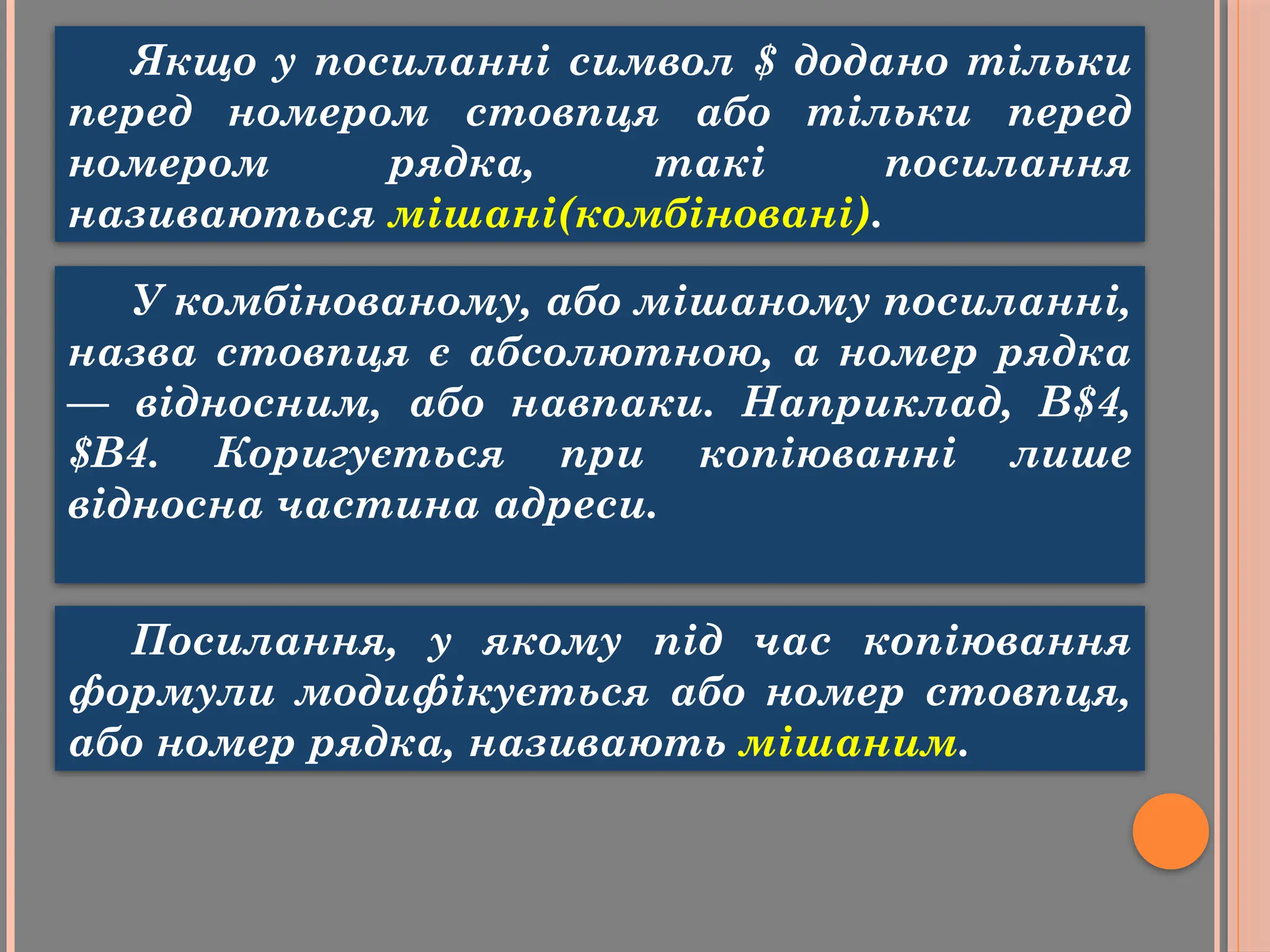 Якщо у посиланні символ $ додано тільки
перед номером стовпця або тільки перед
номером рядка, такі посилання
називаються мішані(комбіновані).
У комбінованому, або мішаному посиланні,
назва стовпця є абсолютною, a номер рядка
— відносним, або навпаки. Наприклад, В$4,
$В4. Коригується при копіюванні лише
відносна частина адреси.
Посилання, у якому під час копіювання
формули модифікується або номер стовпця,
або номер рядка, називають мішаним.
 