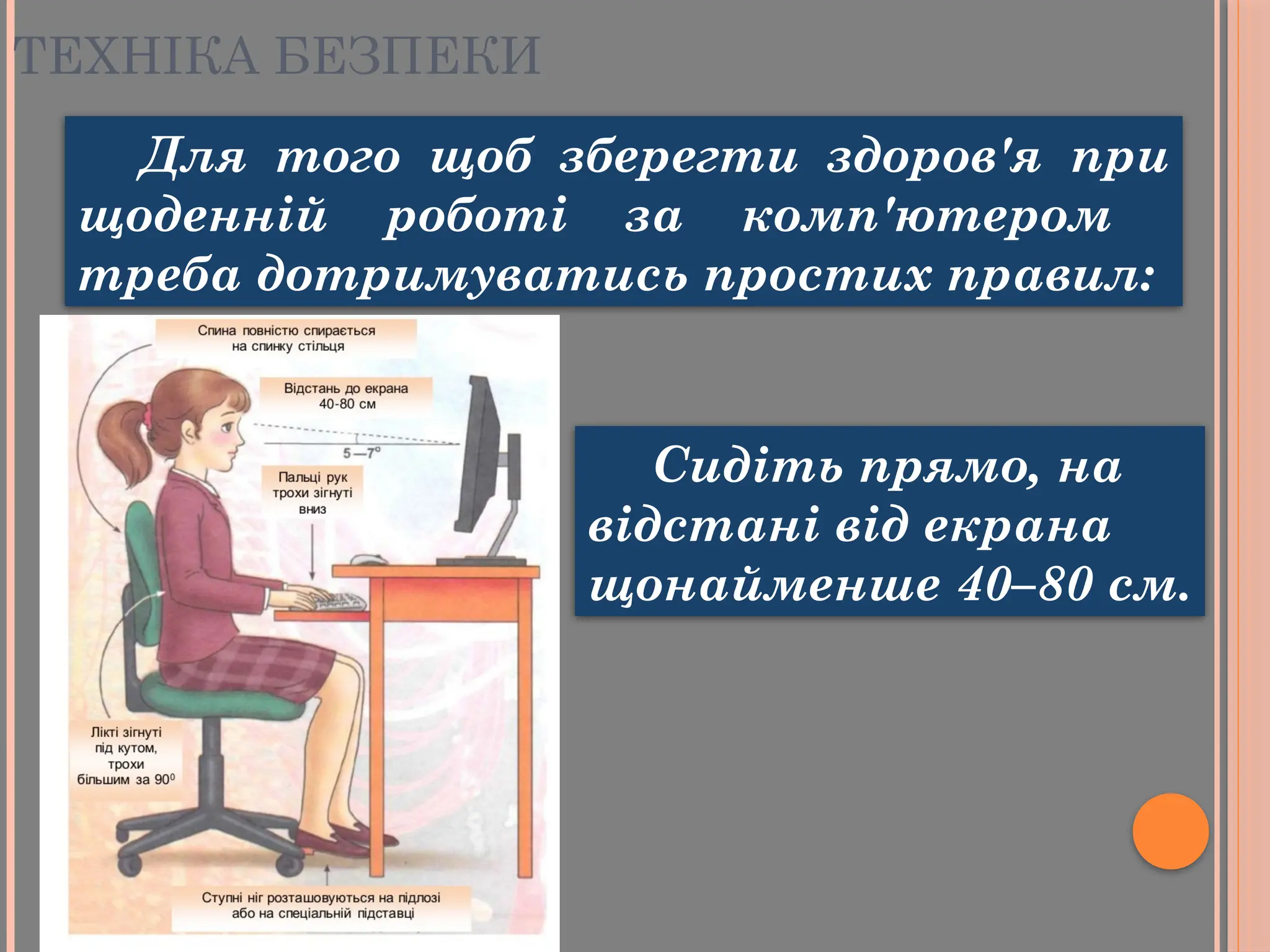 Для того щоб зберегти здоров'я при
щоденній роботі за комп'ютером
треба дотримуватись простих правил:
Сидіть прямо, на
відстані від екрана
щонайменше 40–80 см.
ТЕХНІКА БЕЗПЕКИ
 