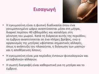 Εισαγωγή
• Η εγκυμοσύνη είναι η φυσική διαδικασία όπου ένα
γονιμοποιημένο ωάριο αναπτύσσεται μέσα στη μήτρα,
διαρκεί περίπου 40 εβδομάδες και καταλήγει στη
γέννηση του μωρού. Κατά τη διάρκεια αυτής της περιόδου,
το έμβρυο αναπτύσσεται σε ένα πλήρες βρέφος, ενώ ο
οργανισμός της μητέρας υφίσταται σημαντικές αλλαγές,
όπως η ανάπτυξη του πλακούντα, η διόγκωση των μαστών
και η αποθήκευση λίπους.
• Η εγκυμοσύνη είναι μια περίοδος έντονων φυσιολογικών και
μεταβολικών αλλαγών.
• Η σωστή διατροφή είναι καθοριστική για τη μητέρα και το
έμβρυο.
 