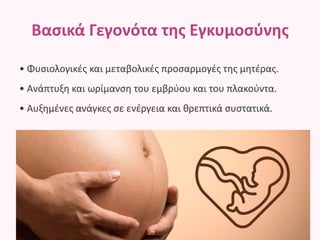 Βασικά Γεγονότα της Εγκυμοσύνης
• Φυσιολογικές και μεταβολικές προσαρμογές της μητέρας.
• Ανάπτυξη και ωρίμανση του εμβρύου και του πλακούντα.
• Αυξημένες ανάγκες σε ενέργεια και θρεπτικά συστατικά.
 
