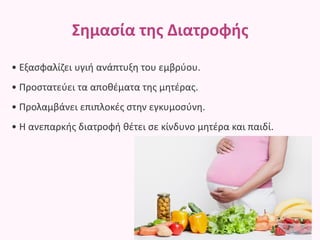 Σημασία της Διατροφής
• Εξασφαλίζει υγιή ανάπτυξη του εμβρύου.
• Προστατεύει τα αποθέματα της μητέρας.
• Προλαμβάνει επιπλοκές στην εγκυμοσύνη.
• Η ανεπαρκής διατροφή θέτει σε κίνδυνο μητέρα και παιδί.
 