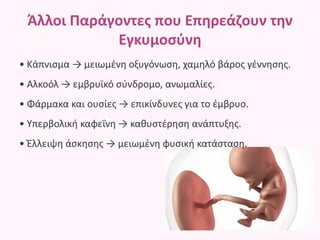 Άλλοι Παράγοντες που Επηρεάζουν την
Εγκυμοσύνη
• Κάπνισμα → μειωμένη οξυγόνωση, χαμηλό βάρος γέννησης.
• Αλκοόλ → εμβρυϊκό σύνδρομο, ανωμαλίες.
• Φάρμακα και ουσίες → επικίνδυνες για το έμβρυο.
• Υπερβολική καφεΐνη → καθυστέρηση ανάπτυξης.
• Έλλειψη άσκησης → μειωμένη φυσική κατάσταση.
 