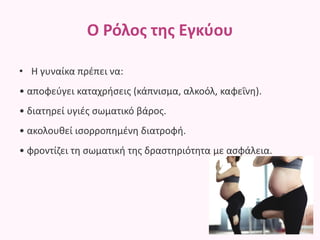 Ο Ρόλος της Εγκύου
• Η γυναίκα πρέπει να:
• αποφεύγει καταχρήσεις (κάπνισμα, αλκοόλ, καφεΐνη).
• διατηρεί υγιές σωματικό βάρος.
• ακολουθεί ισορροπημένη διατροφή.
• φροντίζει τη σωματική της δραστηριότητα με ασφάλεια.
 