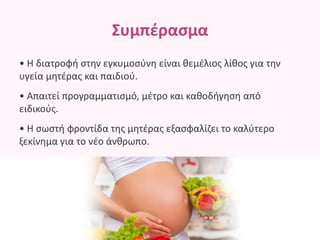 Συμπέρασμα
• Η διατροφή στην εγκυμοσύνη είναι θεμέλιος λίθος για την
υγεία μητέρας και παιδιού.
• Απαιτεί προγραμματισμό, μέτρο και καθοδήγηση από
ειδικούς.
• Η σωστή φροντίδα της μητέρας εξασφαλίζει το καλύτερο
ξεκίνημα για το νέο άνθρωπο.
 