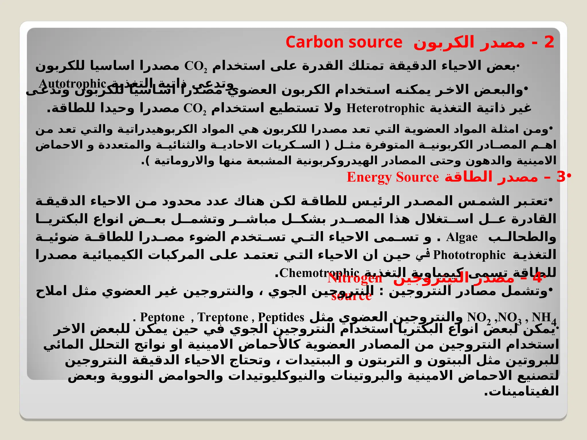 2
‫الكربون‬ ‫در‬C
‫ص‬‫م‬ -
Carbon source
•
‫استخدام‬ ‫على‬ ‫القدرة‬ ‫تمتلك‬ ‫الدقيقة‬ ‫االحياء‬ ‫بعض‬
CO2
‫للكربون‬ ‫اساسيا‬ ‫مصدرا‬
‫التغذية‬ ‫ذاتية‬ ‫وتدعى‬
Autotrophic •
‫وتدعى‬ ‫للكربون‬ ‫اسيا‬C‫اس‬ ‫درا‬C
‫مص‬ ‫العضوي‬ ‫الكربون‬ ‫تخدام‬C‫اس‬ ‫ه‬C
‫يمكن‬ ‫ر‬C‫االخ‬ ‫ض‬C‫والبع‬
‫التغذية‬ ‫ذاتية‬ ‫غير‬
Heterotrophic
‫استخدام‬ ‫تستطيع‬ ‫وال‬
CO2
.‫للطاقة‬ ‫وحيدا‬ ‫مصدرا‬
•
‫ن‬C
‫م‬ ‫د‬C
‫تع‬ ‫ي‬C
‫والت‬ ‫الكربوهيدراتية‬ ‫المواد‬ ‫ي‬C
‫ه‬ C
‫ن‬‫للكربو‬ ‫درا‬C
‫مص‬ ‫د‬C
‫تع‬ ‫ي‬C
‫الت‬ ‫ة‬C
‫ي‬‫العضو‬ ‫المواد‬ ‫امثلة‬ ‫ن‬C
‫وم‬
‫االحماض‬ ‫و‬ ‫والمتعددة‬ ‫والثنائية‬ ‫ة‬C
C‫االحادي‬ ‫كريات‬CC‫الس‬ ( ‫ل‬C
C‫مث‬ ‫المتوفرة‬ ‫الكربونية‬ ‫ادر‬CC‫المص‬ ‫م‬C
C‫اه‬
.) ‫واالروماتية‬ ‫منها‬ ‫المشبعة‬ ‫الهيدروكربونية‬ ‫المصادر‬ ‫وحتى‬ ‫والدهون‬ ‫االمينية‬
•
3
‫الطاقة‬ ‫مصدر‬ –
Energy Source
•
‫ة‬C‫الدقيق‬ ‫االحياء‬ ‫ن‬C‫م‬ ‫محدود‬ ‫عدد‬ ‫هناك‬ ‫ن‬C‫لك‬ ‫للطاقة‬ ‫الرئيس‬ ‫در‬C‫المص‬ ‫س‬C‫الشم‬ ‫بر‬C‫تعت‬
‫ا‬CC‫البكتري‬ ‫انواع‬ ‫ض‬CC‫بع‬ ‫ل‬CC‫وتشم‬ ‫ر‬CC‫مباش‬ ‫ل‬CC‫بشك‬ ‫در‬CC‫المص‬ ‫هذا‬ ‫تغالل‬CC‫اس‬ ‫عل‬ ‫القادرة‬
‫ب‬C
C‫والطحال‬
Algae
‫ضوئية‬ ‫للطاقة‬ ‫درا‬C
C‫مص‬ ‫الضوء‬ ‫تخدم‬C
C‫تس‬ ‫ي‬C
C‫الت‬ ‫االحياء‬ ‫مى‬C
C‫تس‬ ‫و‬ .
‫ة‬C‫التغذي‬
Phototrophic
‫فـي‬
‫درا‬C‫مص‬ ‫الكيميائية‬ ‫المركبات‬ ‫على‬ ‫د‬C‫تعتم‬ ‫ي‬C‫الت‬ ‫االحياء‬ ‫ان‬ ‫حين‬
‫التغذية‬ ‫كيمياوية‬ ‫تسمى‬ ‫للطاقة‬
Chemotrophic
. •
4
‫النيتروجين‬ ‫مصدر‬ –
Nitrogen
source
•
‫امالح‬ ‫ل‬C
‫ث‬‫م‬ ‫العضوي‬ ‫غير‬ ‫والنتروجين‬ ، ‫الجوي‬ ‫النتروجين‬ : ‫النتروجين‬ ‫ادر‬C
‫ص‬‫م‬ ‫ل‬C
‫م‬‫وتش‬
NO2 ,NO3 , NH4
‫مثل‬ ‫العضوي‬ ‫والنتروجين‬
Peptone , Treptone , Peptides
.
•
‫االخر‬ ‫للبعض‬ ‫يمكن‬ ‫حين‬ ‫في‬ ‫الجوي‬ ‫النتروجين‬ ‫استخدام‬ ‫البكتريا‬ ‫انواع‬ ‫لبعض‬ ‫يمكن‬
‫المائي‬ ‫التحلل‬ ‫نواتج‬ ‫او‬ ‫االمينية‬ ‫كاألحماض‬ ‫العضوية‬ ‫المصادر‬ ‫من‬ ‫النتروجين‬ ‫استخدام‬
‫النتروجين‬ ‫الدقيقة‬ ‫االحياء‬ ‫وتحتاج‬ ، ‫الببتيدات‬ ‫و‬ ‫التربتون‬ ‫و‬ ‫الببتون‬ ‫مثل‬ ‫للبروتين‬
‫وبعض‬ ‫النووية‬ ‫والحوامض‬ ‫والنيوكليوتيدات‬ ‫والبروتينات‬ ‫االمينية‬ ‫االحماض‬ ‫لتصنيع‬
.‫الفيتامينات‬
 