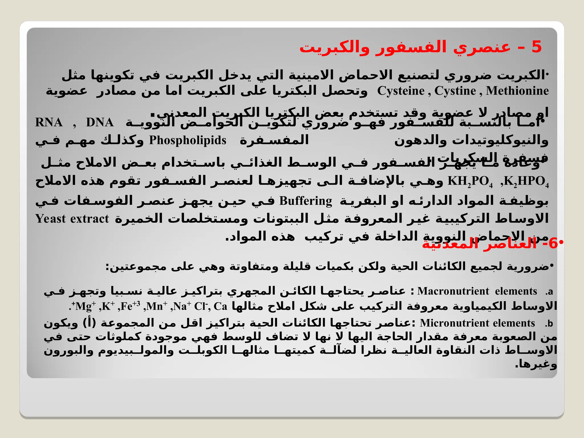 5
‫والكبريت‬ ‫الفسفور‬ ‫عنصري‬ –
•
‫مثل‬ ‫تكوينها‬ ‫في‬ ‫الكبريت‬ ‫يدخل‬ ‫التي‬ ‫االمينية‬ ‫االحماض‬ ‫لتصنيع‬ ‫ضروري‬ ‫الكبريت‬
Cysteine , Cystine , Methionine
‫عضوية‬ ‫مصادر‬ ‫من‬ ‫اما‬ ‫الكبريت‬ ‫على‬ ‫البكتريا‬ ‫وتحصل‬
‫المعدني‬ ‫الكبريت‬ ‫البكتريا‬ ‫بعض‬ ‫تستخدم‬ ‫وقد‬ ‫عضوية‬ ‫ال‬ ‫مصادر‬ ‫او‬
. •
‫ة‬CC‫النووي‬ ‫ض‬CC‫الحوام‬ ‫ن‬CC‫لتكوي‬ ‫ضروري‬ ‫و‬CC‫فه‬ ‫فور‬CC‫للفس‬ ‫بة‬CC‫بالنس‬ ‫ا‬CC‫ام‬
RNA , DNA
‫فرة‬C‫المفس‬ ‫والدهون‬ ‫والنيوكليوتيدات‬
Phospholipids
‫ي‬C‫ف‬ ‫م‬C‫مه‬ ‫ك‬C‫وكذل‬
. ‫السكريات‬ ‫فسفرة‬
•
‫ل‬C
C‫مث‬ ‫االمالح‬ ‫ض‬C
C‫بع‬ ‫تخدام‬C
C‫باس‬ ‫ي‬C
C‫الغذائ‬ ‫ط‬C
C‫الوس‬ ‫ي‬C
C‫ف‬ ‫فور‬C
C‫الفس‬ ‫ز‬C
C‫يجه‬ ‫ا‬C
C‫م‬ ‫وعادة‬
KH2PO4 ,K2HPO4
‫االمالح‬ ‫هذه‬ ‫تقوم‬ ‫فور‬C‫الفس‬ ‫ر‬C‫لعنص‬ ‫ا‬C‫تجهيزه‬ ‫ى‬C‫ال‬ ‫ة‬C‫باإلضاف‬ ‫ي‬C‫وه‬
‫ة‬C‫البفري‬ ‫او‬ ‫ه‬C‫الدارئ‬ ‫المواد‬ ‫ة‬C‫بوظيف‬
Buffering
‫ي‬C‫ف‬ ‫فات‬C‫الفوس‬ ‫ر‬C‫عنص‬ ‫ز‬C‫يجه‬ ‫حين‬ ‫ي‬C‫ف‬
‫الخميرة‬ ‫تخلصات‬C
‫س‬‫وم‬ ‫الببتونات‬ ‫ل‬C
‫ث‬‫م‬ ‫ة‬C
‫ف‬‫المعرو‬ ‫غير‬ ‫التركيبية‬ ‫اط‬C
‫س‬‫االو‬
Yeast extract
.‫المواد‬ ‫هذه‬ ‫تركيب‬ ‫في‬ ‫الداخلة‬ ‫النووية‬ ‫االحماض‬ ‫من‬ •
6
‫المعدنية‬ ‫العناصر‬ -
•
:‫مجموعتين‬ ‫على‬ ‫وهي‬ ‫ومتفاوتة‬ ‫قليلة‬ ‫بكميات‬ ‫ولكن‬ ‫الحية‬ ‫الكائنات‬ ‫لجميع‬ ‫ضرورية‬
.a
Macronutrient elements
‫ي‬C‫ف‬ ‫ز‬C‫وتجه‬ ‫بيا‬C‫نس‬ ‫عالية‬ ‫بتراكيز‬ ‫المجهري‬ ‫ن‬C‫الكائ‬ ‫ا‬C‫يحتاجه‬ ‫ر‬C‫عناص‬ :
‫مثالها‬ ‫امالح‬ ‫شكل‬ ‫على‬ ‫التركيب‬ ‫معروفة‬ ‫الكيمياوية‬ ‫االوساط‬
Mg+
,K+
,Fe+3
,Mn+
,Na+
Cl-
, Ca
+
.
.b
Micronutrient elements
‫ويكون‬ )‫(أ‬ ‫المجموعة‬ ‫ن‬C
‫م‬ ‫اقل‬ ‫بتراكيز‬ ‫الحية‬ ‫الكائنات‬ ‫ا‬C
‫ه‬‫تحتاج‬ ‫ر‬C
‫ص‬‫عنا‬:
‫ي‬C
‫ف‬ ‫ى‬C
‫ت‬‫ح‬ ‫كملوثات‬ ‫موجودة‬ ‫ي‬C
‫ه‬‫ف‬ ‫ط‬C
‫س‬‫للو‬ ‫تضاف‬ ‫ال‬ ‫ا‬C
‫ه‬‫ن‬ ‫ال‬ ‫ا‬C
‫ه‬‫الي‬ ‫ة‬C
‫ج‬‫الحا‬ ‫مقدار‬ ‫ة‬C
‫ف‬‫معر‬ ‫عوبة‬C
‫ص‬‫ال‬ ‫ن‬C
‫م‬
‫والبورون‬ ‫بيديوم‬CC‫والمول‬ ‫الكوبلت‬ ‫ا‬CC‫مثاله‬ ‫ا‬CC‫كميته‬ ‫ة‬CC‫لضآل‬ ‫نظرا‬ ‫العالية‬ ‫النقاوة‬ ‫ذات‬ ‫اط‬CC‫االوس‬
.‫وغيرها‬
 