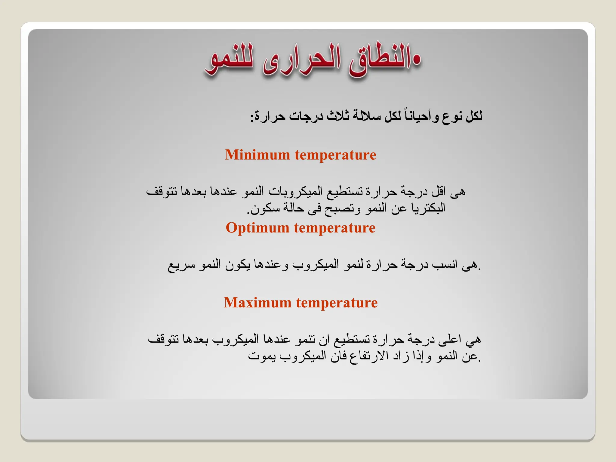 :‫حرارة‬ ‫درجات‬ ‫ثالث‬ ‫ساللة‬ ‫لكل‬ ً
‫ا‬‫وأحيان‬ ‫نوع‬ ‫لكل‬
Minimum temperature
‫ال‬ ‫تستطيع‬ ‫حرارة‬ ‫درجة‬ ‫اقل‬ ‫هى‬
‫ميكروبات‬
‫تتوقف‬ ‫بعدها‬ ‫عندها‬ ‫النمو‬
‫النمو‬ ‫عن‬ ‫البكتريا‬
‫سكون‬ ‫حالة‬ ‫فى‬ ‫وتصبح‬
.
Optimum temperature
‫ال‬ ‫لنمو‬ ‫حرارة‬ ‫درجة‬ ‫انسب‬ ‫هى‬
‫ميكروب‬
‫سريع‬ ‫النمو‬ ‫يكون‬ ‫وعندها‬ .
Maximum temperature
‫ال‬ ‫عندها‬ ‫تنمو‬ ‫ان‬ ‫تستطيع‬ ‫حرارة‬ ‫درجة‬ ‫اعلى‬ ‫هي‬
‫ميكروب‬
‫تتوقف‬ ‫بعدها‬
‫النمو‬ ‫عن‬
‫يموت‬ ‫الميكروب‬ ‫فان‬ ‫االرتفاع‬ ‫زاد‬ ‫وإذا‬ .
 