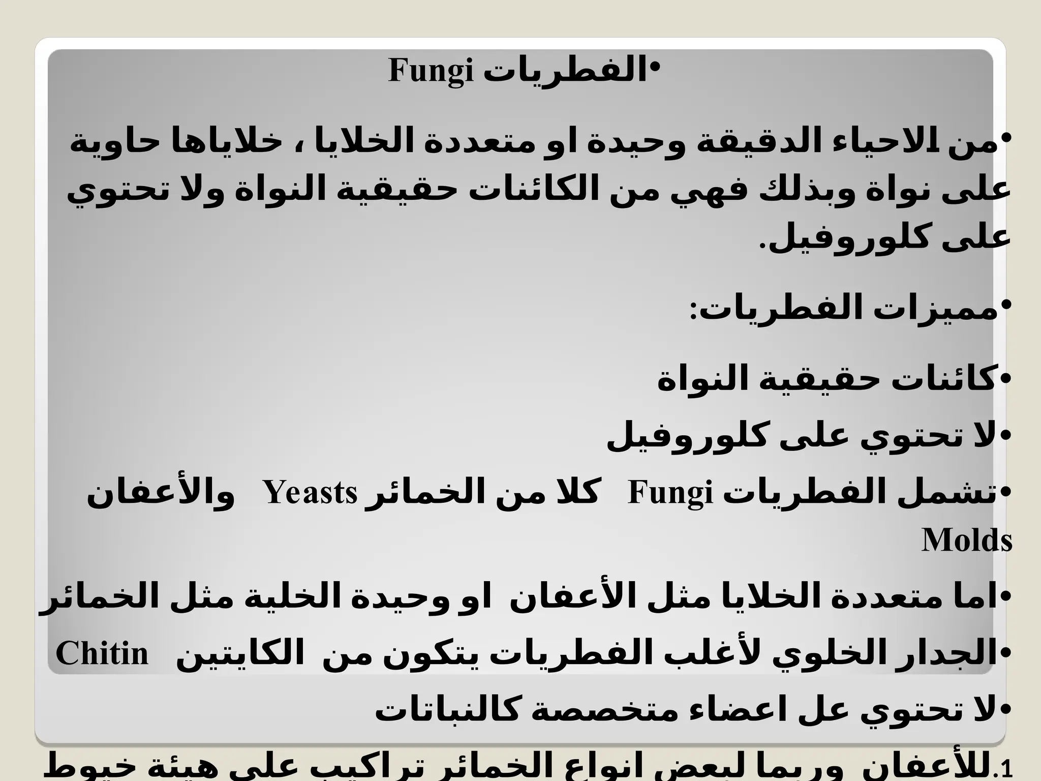 •
‫الفطريات‬
Fungi
•
‫حاوية‬ ‫خالياها‬ ، ‫الخاليا‬ ‫متعددة‬ ‫او‬ ‫وحيدة‬ ‫الدقيقة‬ ‫الحياء‬C
‫ا‬ ‫من‬
‫تحتوي‬ ‫وال‬ ‫النواة‬ ‫حقيقية‬ ‫الكائنات‬ ‫من‬ ‫فهي‬ ‫وبذلك‬ ‫نواة‬ ‫على‬
.‫كلوروفيل‬ ‫على‬
•
:‫الفطريات‬ ‫مميزات‬
•
‫النواة‬ ‫حقيقية‬ ‫كائنات‬
•
‫كلوروفيل‬ ‫على‬ ‫تحتوي‬ ‫ال‬
•
‫الفطريات‬ ‫تشمل‬
Fungi
‫الخمائر‬ ‫من‬ ‫كال‬
Yeasts
‫واألعفان‬
Molds
•
‫الخمائر‬ ‫مثل‬ ‫الخلية‬ ‫وحيدة‬ ‫او‬ ‫األعفان‬ ‫مثل‬ ‫الخاليا‬ ‫متعددة‬ ‫اما‬
•
‫الكايتين‬ ‫من‬ ‫يتكون‬ ‫الفطريات‬ ‫ألغلب‬ ‫الخلوي‬ ‫الجدار‬
Chitin
•
‫كالنباتات‬ ‫متخصصة‬ ‫اعضاء‬ ‫عل‬ ‫تحتوي‬ ‫ال‬
.1
‫خيوط‬ ‫هيئة‬ ‫على‬ ‫تراكيب‬ ‫الخمائر‬ ‫انواع‬ ‫لبعض‬ ‫وربما‬ ‫لألعفان‬
 