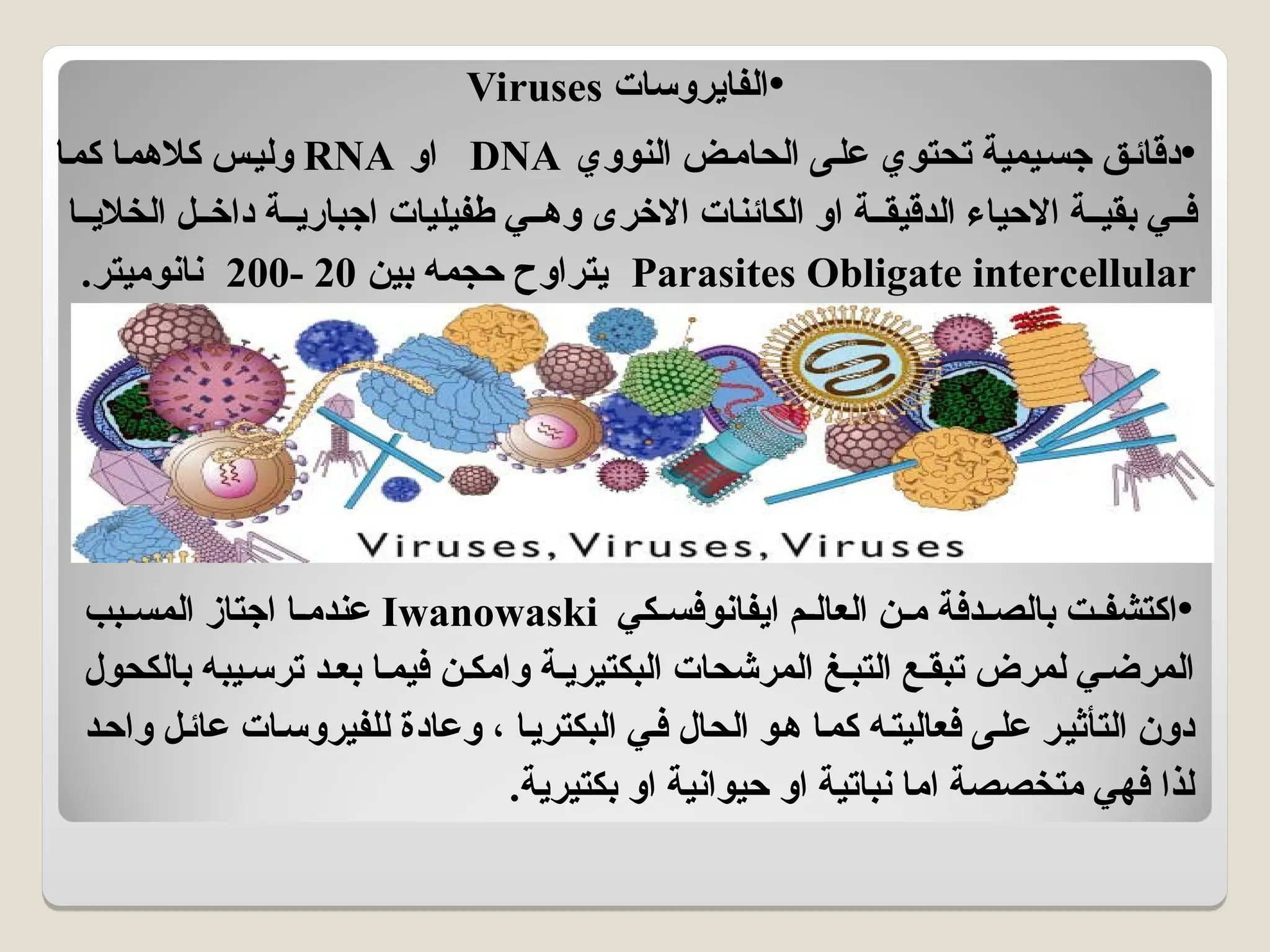 •
‫الفايروسات‬
Viruses
•
‫النووي‬ ‫ض‬a‫م‬‫الحا‬ ‫على‬ ‫تحتوي‬ ‫جسيمية‬ ‫ق‬a‫ئ‬‫دقا‬
DNA
‫او‬
RNA
‫كما‬ ‫كالهما‬ ‫وليس‬
‫الخاليا‬ ‫ل‬aa‫داخ‬ ‫اجبارية‬ ‫طفيليات‬ ‫ي‬aa‫وه‬ ‫االخرى‬ ‫الكائنات‬ ‫او‬ ‫الدقيقة‬ ‫االحياء‬ ‫بقية‬ ‫ي‬aa‫ف‬
Parasites Obligate intercellular
‫بين‬ ‫حجمه‬ ‫يتراوح‬
20
-
200
.‫نانوميتر‬
•
‫ايفانوفسكي‬ ‫العالم‬ ‫ن‬aa‫م‬ ‫دفة‬aa‫بالص‬ ‫ت‬aa‫اكتشف‬
Iwanowaski
‫المسبب‬ ‫اجتاز‬ ‫ا‬aa‫عندم‬
‫بالكحول‬ ‫يبه‬a‫ترس‬ ‫بعد‬ ‫فيما‬ ‫وامكن‬ ‫البكتيرية‬ ‫المرشحات‬ ‫التبغ‬ ‫تبقع‬ ‫لمرض‬ ‫ي‬a‫المرض‬
‫واحد‬ ‫ل‬a‫ئ‬‫عا‬ ‫ات‬a‫س‬‫للفيرو‬ ‫وعادة‬ ، ‫البكتريا‬ ‫ي‬a‫ف‬ ‫الحال‬ ‫و‬a‫ه‬ ‫كما‬ ‫فعاليته‬ ‫على‬ ‫التأثير‬ ‫دون‬
.‫بكتيرية‬ ‫او‬ ‫حيوانية‬ ‫او‬ ‫نباتية‬ ‫اما‬ ‫متخصصة‬ ‫فهي‬ ‫لذا‬
 