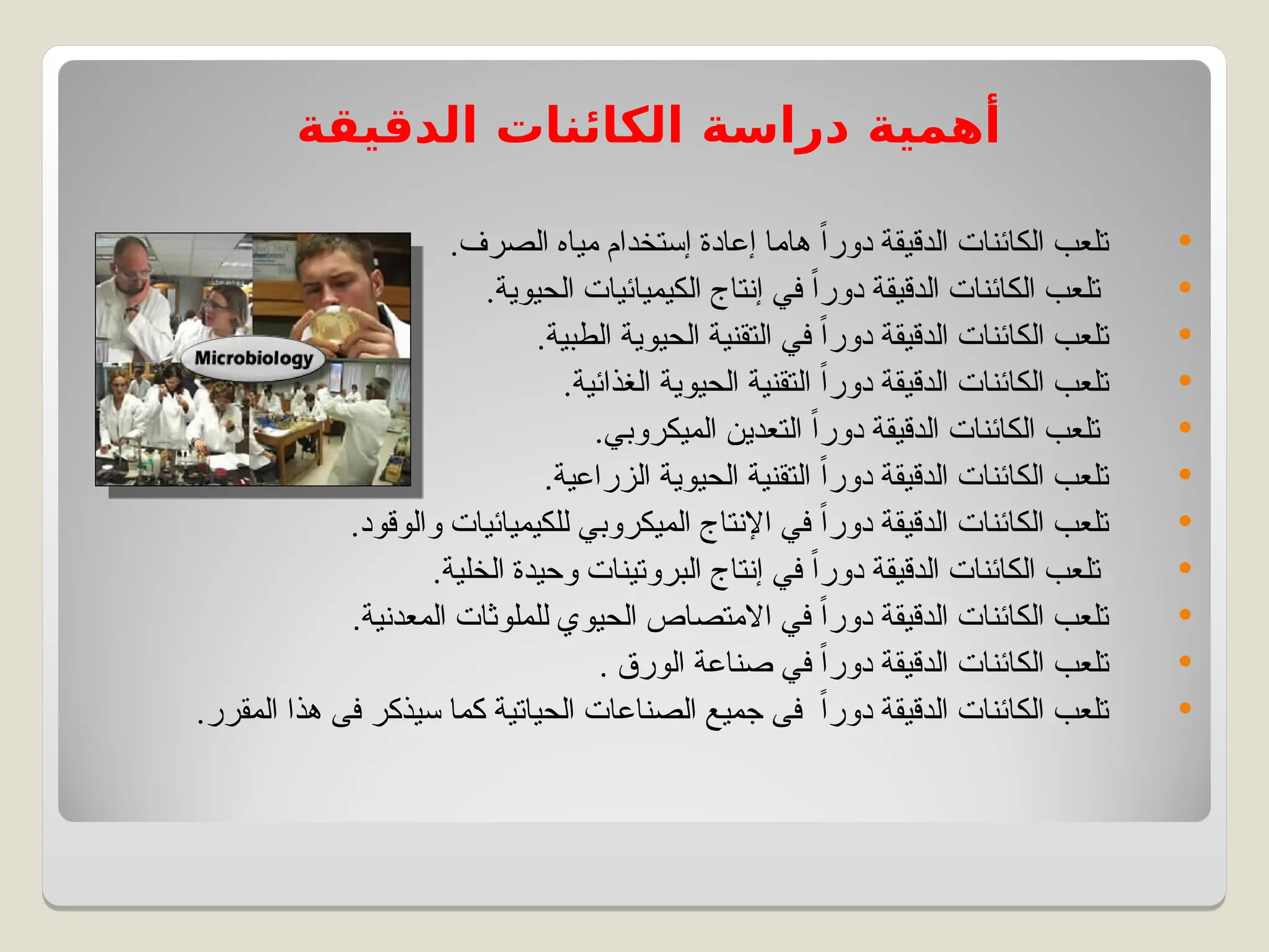 ‫الدقيقة‬ ‫الكائنات‬ ‫دراسة‬ ‫أهمية‬

.‫الصرف‬ ‫مياه‬ ‫إستخدام‬ ‫إعادة‬ ‫هاما‬ ً‫ا‬‫دور‬ ‫الدقيقة‬ ‫الكائنات‬ ‫تلعب‬

.‫الحيوية‬ ‫الكيميائيات‬ ‫إنتاج‬ ‫في‬ ً‫ا‬‫دور‬ ‫الدقيقة‬ ‫الكائنات‬ ‫تلعب‬

.‫الطبية‬ ‫الحيوية‬ ‫التقنية‬ ‫في‬ ً‫ا‬‫دور‬ ‫الدقيقة‬ ‫الكائنات‬ ‫تلعب‬

.‫الغذائية‬ ‫الحيوية‬ ‫التقنية‬ ً‫ا‬‫دور‬ ‫الدقيقة‬ ‫الكائنات‬ ‫تلعب‬

.‫الميكروبي‬ ‫التعدين‬ ً‫ا‬‫دور‬ ‫الدقيقة‬ ‫الكائنات‬ ‫تلعب‬

.‫الزراعية‬ ‫الحيوية‬ ‫التقنية‬ ً‫ا‬‫دور‬ ‫الدقيقة‬ ‫الكائنات‬ ‫تلعب‬

.‫والوقود‬ ‫للكيميائيات‬ ‫الميكروبي‬ ‫اإلنتاج‬ ‫في‬ ً‫ا‬‫دور‬ ‫الدقيقة‬ ‫الكائنات‬ ‫تلعب‬

.‫الخلية‬ ‫وحيدة‬ ‫البروتينات‬ ‫إنتاج‬ ‫في‬ ً‫ا‬‫دور‬ ‫الدقيقة‬ ‫الكائنات‬ ‫تلعب‬

.‫المعدنية‬ ‫للملوثات‬ ‫الحيوي‬ ‫االمتصاص‬ ‫في‬ ً‫ا‬‫دور‬ ‫الدقيقة‬ ‫الكائنات‬ ‫تلعب‬

. ‫الورق‬ ‫صناعة‬ ‫في‬ ً‫ا‬‫دور‬ ‫الدقيقة‬ ‫الكائنات‬ ‫تلعب‬

.‫المقرر‬ ‫هذا‬ ‫فى‬ ‫سيذكر‬ ‫كما‬ ‫الحياتية‬ ‫الصناعات‬ ‫جميع‬ ‫فى‬ ً‫ا‬‫دور‬ ‫الدقيقة‬ ‫الكائنات‬ ‫تلعب‬
 