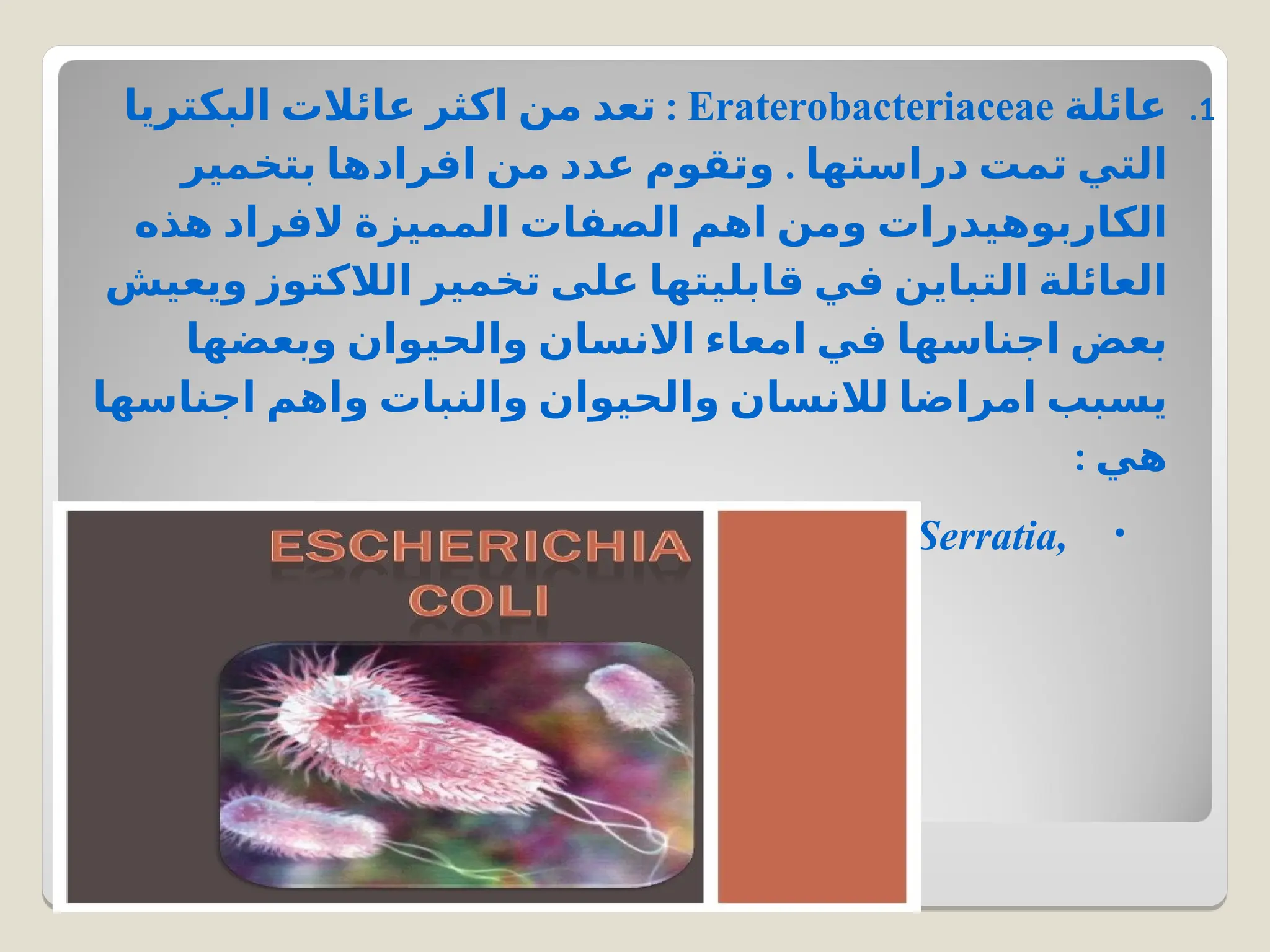 .1
‫عائلة‬
Eraterobacteriaceae
:
‫البكتريا‬ ‫عائالت‬ ‫اكثر‬ ‫من‬ ‫تعد‬
.
‫بتخمير‬ ‫افرادها‬ ‫من‬ ‫عدد‬ ‫وتقوم‬ ‫دراستها‬ ‫تمت‬ ‫التي‬
‫هذه‬ ‫الفراد‬ ‫المميزة‬ ‫الصفات‬ ‫اهم‬ ‫ومن‬ ‫الكاربوهيدرات‬
‫ويعيش‬ ‫الالكتوز‬ ‫تخمير‬ ‫على‬ ‫قابليتها‬ ‫في‬ ‫التباين‬ ‫العائلة‬
‫وبعضها‬ ‫والحيوان‬ ‫االنسان‬ ‫امعاء‬ ‫في‬ ‫اجناسها‬ ‫بعض‬
‫اجناسها‬ ‫واهم‬ ‫والنبات‬ ‫والحيوان‬ ‫لالنسان‬ ‫امراضا‬ ‫يسبب‬
: ‫هي‬
•
Escherichia , Enterobacte, Klebsiella , Erwinia, Serratia,
Shigella, Salmonella , Proteus
 