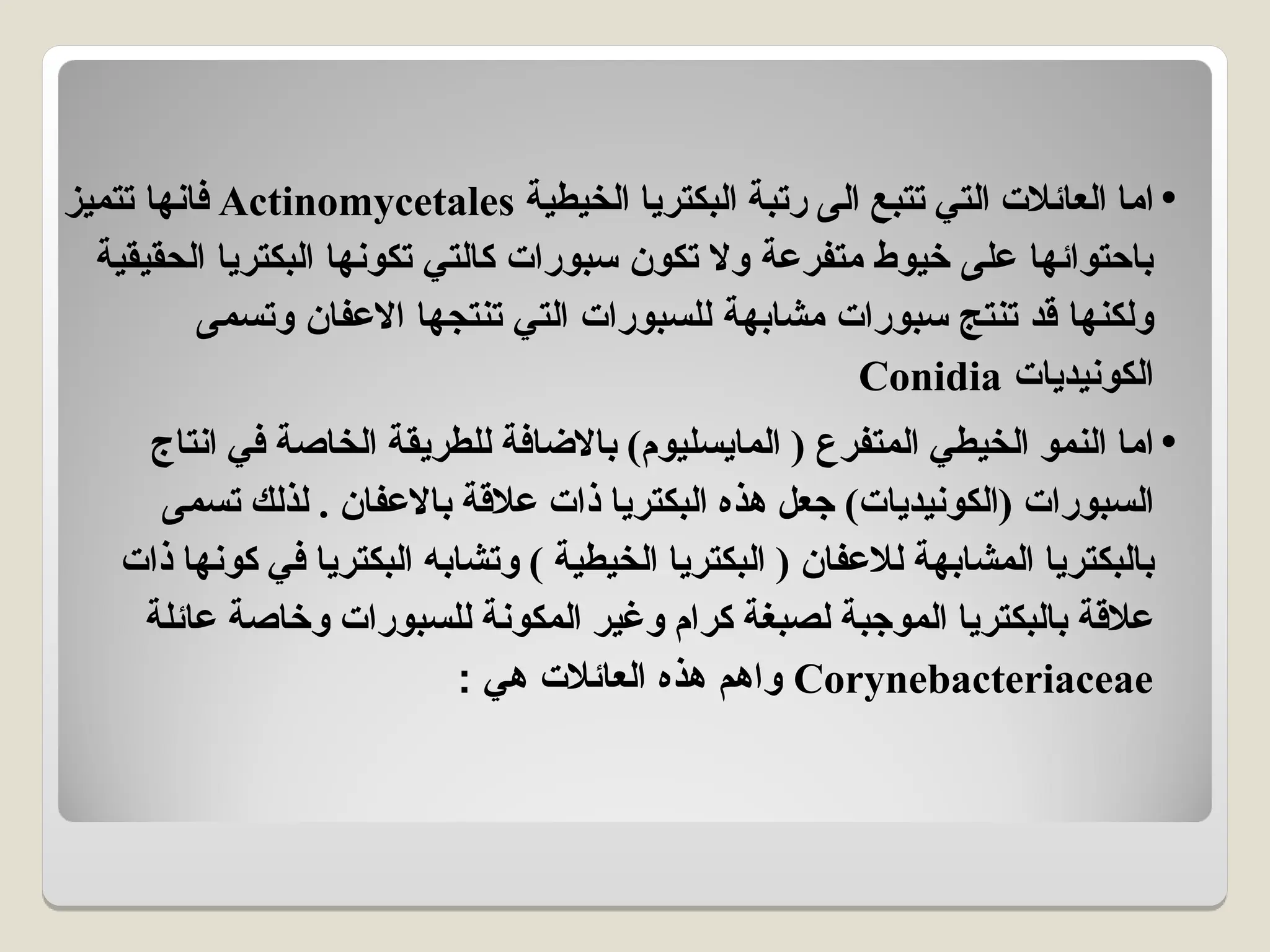 •
‫الخيطية‬ ‫البكتريا‬ ‫رتبة‬ ‫الى‬ ‫تتبع‬ ‫التي‬ ‫العائالت‬ ‫اما‬
Actinomycetales
‫تتميز‬ ‫فانها‬
‫الحقيقية‬ ‫البكتريا‬ ‫تكونها‬ ‫كالتي‬ ‫سبورات‬ ‫تكون‬ ‫وال‬ ‫متفرعة‬ ‫خيوط‬ ‫على‬ ‫باحتوائها‬
‫وتسمى‬ ‫االعفان‬ ‫تنتجها‬ ‫التي‬ ‫للسبورات‬ ‫مشابهة‬ ‫سبورات‬ ‫تنتج‬ ‫قد‬ ‫ولكنها‬
‫الكونيديات‬
Conidia
•
‫انتاج‬ ‫في‬ ‫الخاصة‬ ‫للطريقة‬ ‫باالضافة‬ )‫المايسليوم‬ ( ‫المتفرع‬ ‫الخيطي‬ ‫النمو‬ ‫اما‬
‫تسمى‬ ‫لذلك‬ . ‫باالعفان‬ ‫عالقة‬ ‫ذات‬ ‫البكتريا‬ ‫هذه‬ ‫جعل‬ )‫(الكونيديات‬ ‫السبورات‬
‫ذات‬ ‫كونها‬ ‫في‬ ‫البكتريا‬ ‫وتشابه‬ ) ‫الخيطية‬ ‫البكتريا‬ ( ‫لالعفان‬ ‫المشابهة‬ ‫بالبكتريا‬
‫عائلة‬ ‫وخاصة‬ ‫للسبورات‬ ‫المكونة‬ ‫وغير‬ ‫كرام‬ ‫لصبغة‬ ‫الموجبة‬ ‫بالبكتريا‬ ‫عالقة‬
Corynebacteriaceae
: ‫هي‬ ‫العائالت‬ ‫هذه‬ ‫واهم‬
 