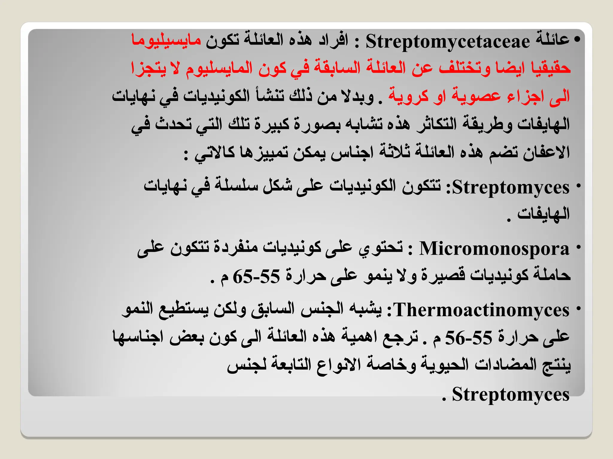 •
‫عائلة‬
Streptomycetaceae
‫تكون‬ ‫العائلة‬ ‫هذه‬ ‫افراد‬ :
‫مايسيليوما‬
‫يتجزا‬ ‫ال‬ ‫المايسليوم‬ ‫كون‬ ‫في‬ ‫السابقة‬ ‫العائلة‬ ‫عن‬ ‫وتختلف‬ ‫ايضا‬ ‫حقيقيا‬
‫كروية‬ ‫او‬ ‫عصوية‬ ‫اجزاء‬ ‫الى‬
‫نهايات‬ ‫في‬ ‫الكونيديات‬ ‫تنشأ‬ ‫ذلك‬ ‫من‬ ‫وبدال‬ .
‫في‬ ‫تحدث‬ ‫التي‬ ‫تلك‬ ‫كبيرة‬ ‫بصورة‬ ‫تشابه‬ ‫هذه‬ ‫التكاثر‬ ‫وطريقة‬ ‫الهايفات‬
: ‫كاالتي‬ ‫تمييزها‬ ‫يمكن‬ ‫اجناس‬ ‫ثالثة‬ ‫العائلة‬ ‫هذه‬ ‫تضم‬ ‫االعفان‬
•
Streptomyces
‫نهايات‬ ‫في‬ ‫سلسلة‬ ‫شكل‬ ‫على‬ ‫الكونيديات‬ ‫تتكون‬ :
. ‫الهايفات‬
•
Micromonospora
‫على‬ ‫تتكون‬ ‫منفردة‬ ‫كونيديات‬ ‫على‬ ‫تحتوي‬ :
‫حرارة‬ ‫على‬ ‫ينمو‬ ‫وال‬ ‫قصيرة‬ ‫كونيديات‬ ‫حاملة‬
55
-
65
. ‫م‬
•
Thermoactinomyces
‫النمو‬ ‫يستطيع‬ ‫ولكن‬ ‫السابق‬ ‫الجنس‬ ‫يشبه‬ :
‫حرارة‬ ‫على‬
55
-
56
‫اجناسها‬ ‫بعض‬ ‫كون‬ ‫الى‬ ‫العائلة‬ ‫هذه‬ ‫اهمية‬ ‫ترجع‬ . ‫م‬
‫لجنس‬ ‫التابعة‬ ‫االنواع‬ ‫وخاصة‬ ‫الحيوية‬ ‫المضادات‬ ‫ينتج‬
Streptomyces
.
 