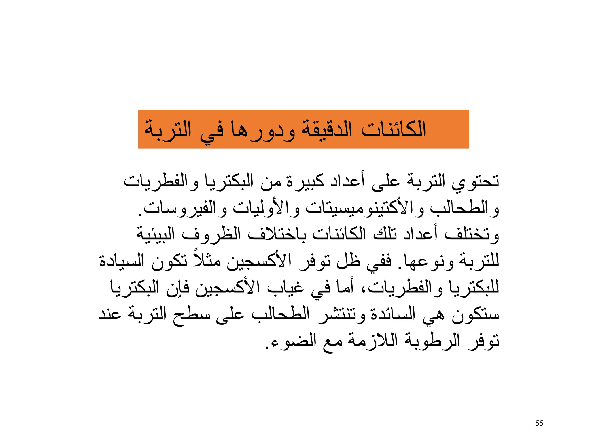 ‫والفطريات‬ ‫البكتريا‬ ‫من‬ ‫كبيرة‬ ‫أعداد‬ ‫على‬ ‫التربة‬ ‫تحتوي‬
.‫والفيروسات‬ ‫واألوليات‬ ‫واألكتينوميسيتات‬ ‫والطحالب‬
‫البيئية‬ ‫الظروف‬ ‫باختالف‬ ‫الكائنات‬ ‫تلك‬ ‫أعداد‬ ‫وتختلف‬
‫السيادة‬ ‫تكون‬ ً
‫ال‬‫مث‬ ‫األكسجين‬ ‫توفر‬ ‫ظل‬ ‫ففي‬ .‫ونوعها‬ ‫للتربة‬
‫البكتريا‬ ‫فإن‬ ‫األكسجين‬ ‫غياب‬ ‫في‬ ‫أما‬ ،‫والفطريات‬ ‫للبكتريا‬
‫عند‬ ‫التربة‬ ‫سطح‬ ‫على‬ ‫الطحالب‬ ‫وتنتشر‬ ‫السائدة‬ ‫هي‬ ‫ستكون‬
.‫الضوء‬ ‫مع‬ ‫الالزمة‬ ‫الرطوبة‬ ‫توفر‬
‫التربة‬ ‫في‬ ‫ودورها‬ ‫الدقيقة‬ ‫الكائنات‬
55
 