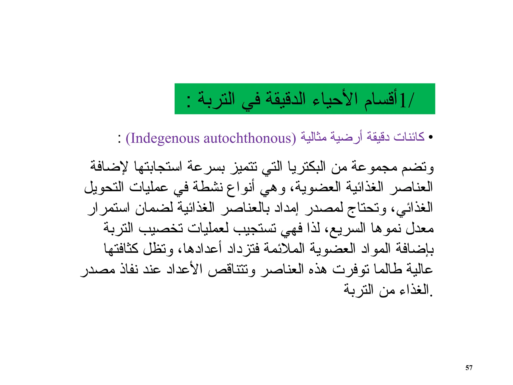 •
‫مثالية‬ ‫أرضية‬ ‫دقيقة‬ ‫كائنات‬
(
Indegenous autochthonous
)
:
‫إلضافة‬ ‫استجابتها‬ ‫بسرعة‬ ‫تتميز‬ ‫التي‬ ‫البكتريا‬ ‫من‬ ‫مجموعة‬ ‫وتضم‬
‫التحويل‬ ‫عمليات‬ ‫في‬ ‫نشطة‬ ‫أنواع‬ ‫وهي‬ ،‫العضوية‬ ‫الغذائية‬ ‫العناصر‬
‫استمرار‬ ‫لضمان‬ ‫الغذائية‬ ‫بالعناصر‬ ‫إمداد‬ ‫لمصدر‬ ‫وتحتاج‬ ،‫الغذائي‬
‫التربة‬ ‫تخصيب‬ ‫لعمليات‬ ‫تستجيب‬ ‫فهي‬ ‫لذا‬ ،‫السريع‬ ‫نموها‬ ‫معدل‬
‫كثافتها‬ ‫وتظل‬ ،‫أعدادها‬ ‫فتزداد‬ ‫المالئمة‬ ‫العضوية‬ ‫المواد‬ ‫بإضافة‬
‫مصدر‬ ‫نفاذ‬ ‫عند‬ ‫األعداد‬ ‫وتتناقص‬ ‫العناصر‬ ‫هذه‬ ‫توفرت‬ ‫طالما‬ ‫عالية‬
‫التربة‬ ‫من‬ ‫الغذاء‬.
/
1
: ‫التربة‬ ‫في‬ ‫الدقيقة‬ ‫األحياء‬ ‫أقسام‬
57
 