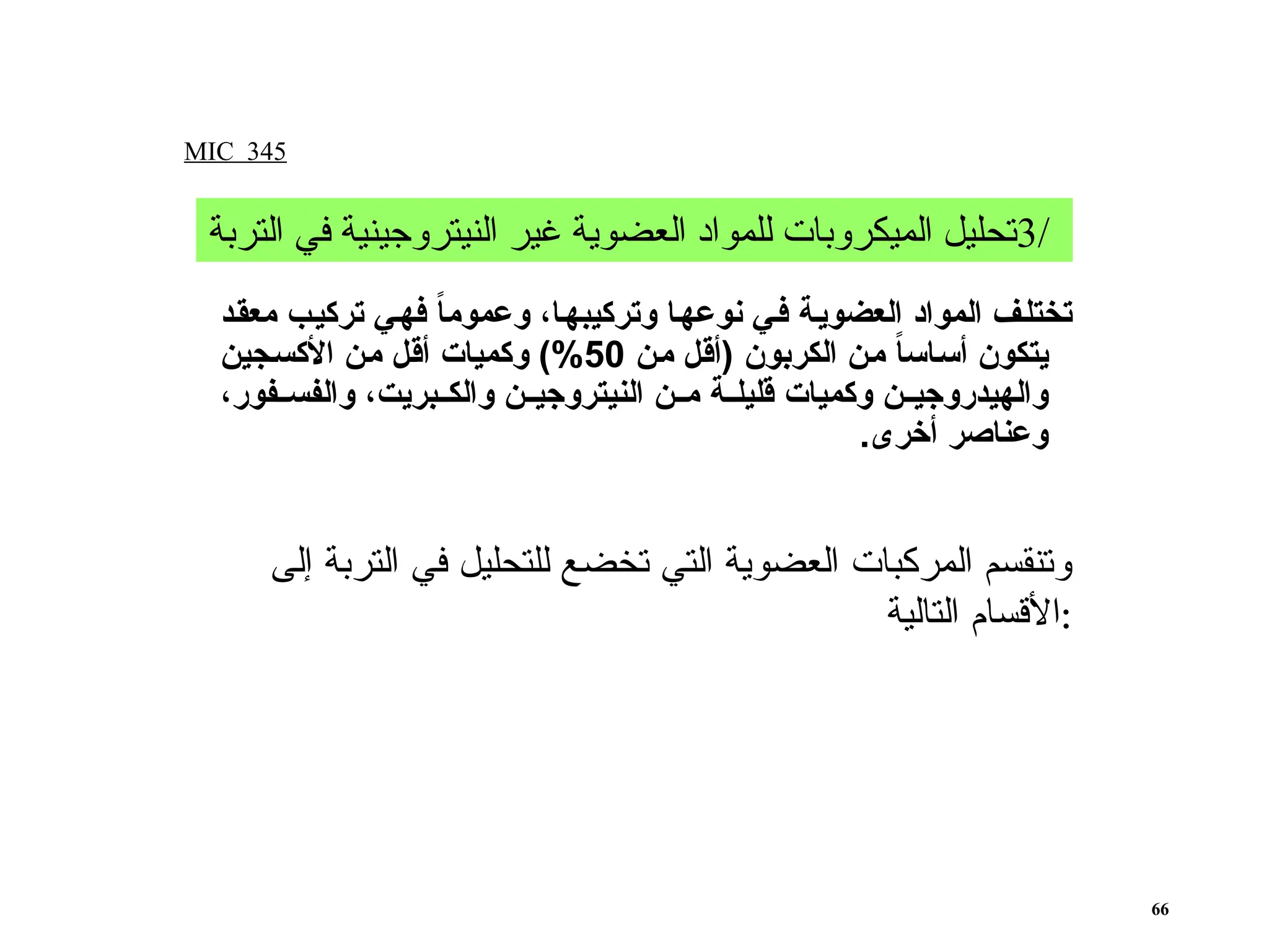 ‫ـد‬‫ق‬‫مع‬ ‫ـب‬‫ي‬‫ترك‬ ‫ـي‬‫ه‬‫ف‬ ً
‫ا‬‫وعموم‬ ،‫ـا‬‫ه‬‫وتركيب‬ ‫ـا‬‫ه‬‫نوع‬ ‫ـي‬‫ف‬ ‫ـة‬‫ي‬‫العضو‬ ‫المواد‬ ‫ـف‬‫ل‬‫تخت‬
‫ـن‬‫م‬ ‫ـل‬‫ق‬‫(أ‬ ‫الكربون‬ ‫ـن‬‫م‬ ً
‫ا‬‫ـاس‬‫س‬‫أ‬ ‫يتكون‬
50
‫ـجين‬‫س‬‫األك‬ ‫ـن‬‫م‬ ‫ـل‬‫ق‬‫أ‬ ‫وكميات‬ )%
،‫ـفور‬‫ـ‬‫والفس‬ ،‫ـبريت‬‫ـ‬‫والك‬ ‫ـن‬‫ـ‬‫النيتروجي‬ ‫ـن‬‫ـ‬‫م‬ ‫ـة‬‫ـ‬‫قليل‬ ‫وكميات‬ ‫ـن‬‫ـ‬‫والهيدروجي‬
.‫أخرى‬ ‫وعناصر‬
MIC 345
66
/
3
‫التربة‬ ‫في‬ ‫النيتروجينية‬ ‫غير‬ ‫العضوية‬ ‫للمواد‬ ‫الميكروبات‬ ‫تحليل‬
‫إلى‬ ‫التربة‬ ‫في‬ ‫للتحليل‬ ‫تخضع‬ ‫التي‬ ‫العضوية‬ ‫المركبات‬ ‫وتنقسم‬
‫التالية‬ ‫األقسام‬:
 