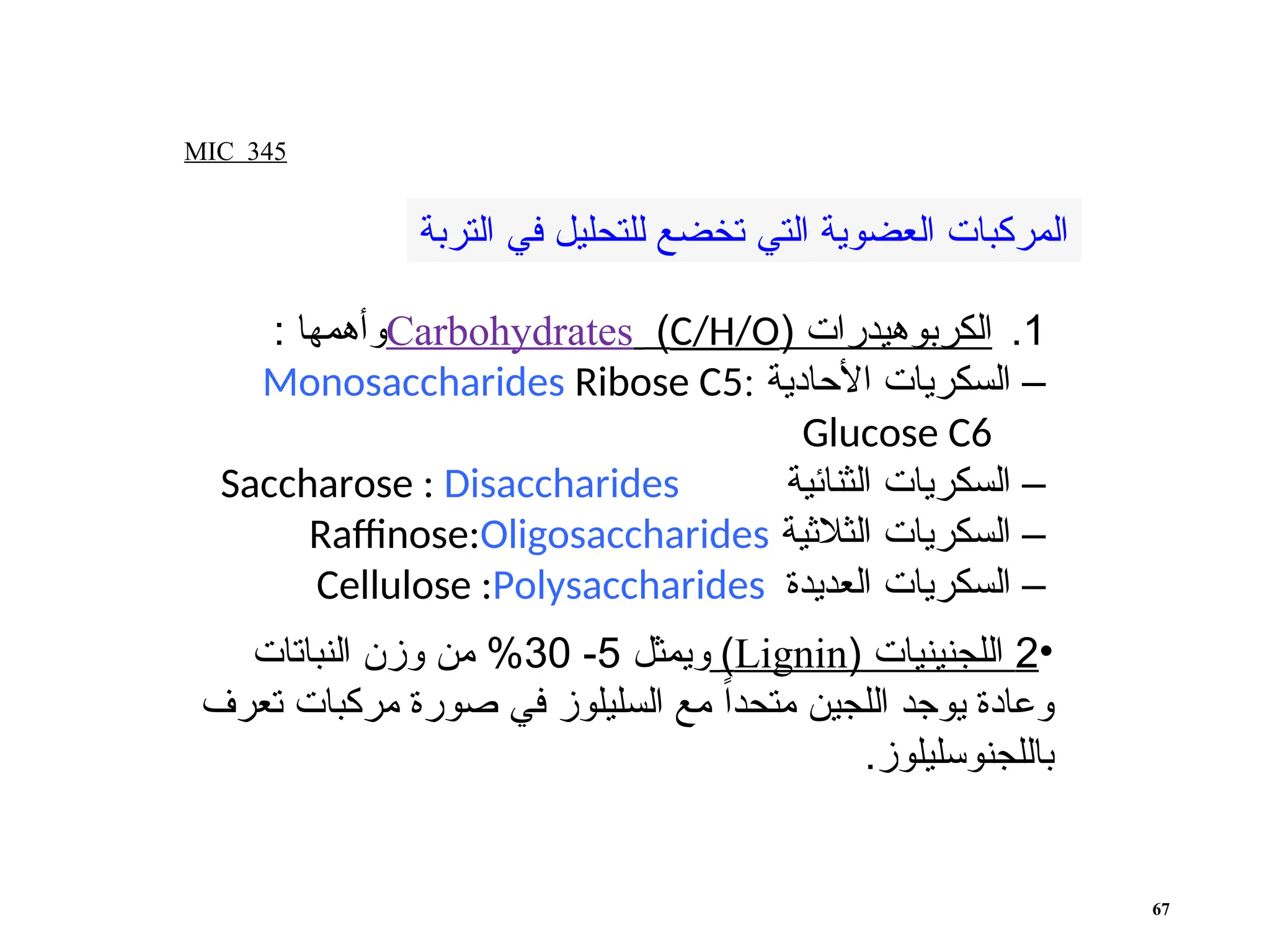 MIC 345
67
.1
( ‫الكربوهيدرات‬
C/H/O
)
Carbohydrates
: ‫وأهمها‬
‫األحادية‬ ‫السكريات‬ –
:
Monosaccharides Ribose C5
Glucose C6
‫الثنائية‬ ‫السكريات‬ –
Saccharose : Disaccharides
‫الثالثية‬ ‫السكريات‬ –
Raffinose:Oligosaccharides
‫العديدة‬ ‫السكريات‬ –
Cellulose :Polysaccharides
‫التربة‬ ‫في‬ ‫للتحليل‬ ‫تخضع‬ ‫التي‬ ‫العضوية‬ ‫المركبات‬
•
2
( ‫اللجنينيات‬
Lignin
)
‫ويمثل‬
5
-
30
‫النباتات‬ ‫وزن‬ ‫من‬ %
‫تعرف‬ ‫مركبات‬ ‫صورة‬ ‫في‬ ‫السليلوز‬ ‫مع‬ ً‫ا‬‫متحد‬ ‫اللجين‬ ‫يوجد‬ ‫وعادة‬
.‫باللجنوسليلوز‬
 