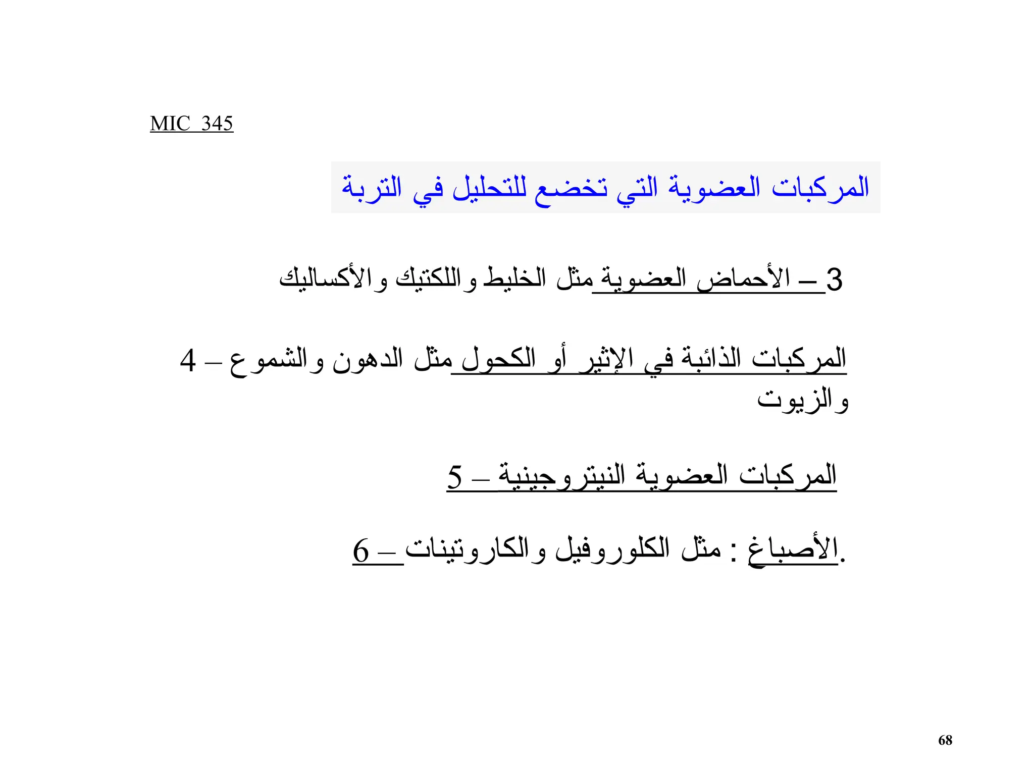 MIC 345
68
3
‫العضوية‬ ‫األحماض‬ –
‫واألكساليك‬ ‫واللكتيك‬ ‫الخليط‬ ‫مثل‬
4 – ‫الكحول‬ ‫أو‬ ‫اإلثير‬ ‫في‬ ‫الذائبة‬ ‫المركبات‬
‫والشموع‬ ‫الدهون‬ ‫مثل‬
‫والزيوت‬
5 – ‫النيتروجينية‬ ‫العضوية‬ ‫المركبات‬
‫التربة‬ ‫في‬ ‫للتحليل‬ ‫تخضع‬ ‫التي‬ ‫العضوية‬ ‫المركبات‬
6 – ‫األصباغ‬
‫والكاروتينات‬ ‫الكلوروفيل‬ ‫مثل‬ : .
 