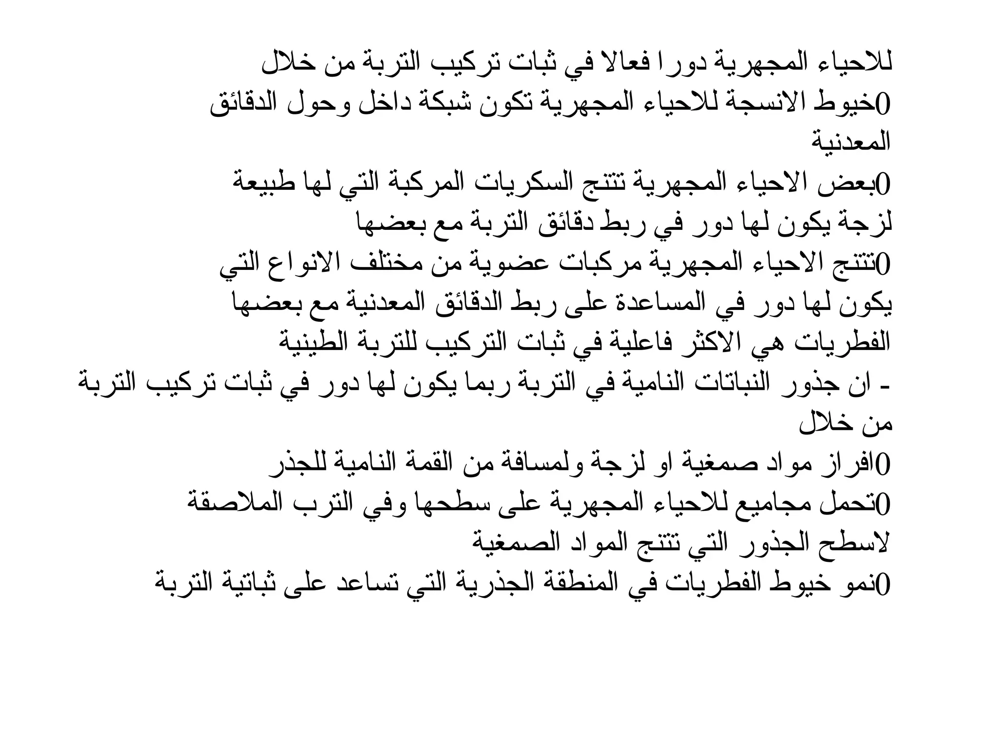 ‫خالل‬ ‫من‬ ‫التربة‬ ‫تركيب‬ ‫ثبات‬ ‫في‬ ‫فعاال‬ ‫دورا‬ ‫المجهرية‬ ‫لالحياء‬
0
‫الدقائق‬ ‫وحول‬ ‫داخل‬ ‫شبكة‬ ‫تكون‬ ‫المجهرية‬ ‫لالحياء‬ ‫االنسجة‬ ‫خيوط‬
‫المعدنية‬
0
‫طبيعة‬ ‫لها‬ ‫التي‬ ‫المركبة‬ ‫السكريات‬ ‫تتنج‬ ‫المجهرية‬ ‫االحياء‬ ‫بعض‬
‫بعضها‬ ‫مع‬ ‫التربة‬ ‫دقائق‬ ‫ربط‬ ‫في‬ ‫دور‬ ‫لها‬ ‫يكون‬ ‫لزجة‬
0
‫التي‬ ‫االنواع‬ ‫مختلف‬ ‫من‬ ‫عضوية‬ ‫مركبات‬ ‫المجهرية‬ ‫االحياء‬ ‫تتنج‬
‫بعضها‬ ‫مع‬ ‫المعدنية‬ ‫الدقائق‬ ‫ربط‬ ‫على‬ ‫المساعدة‬ ‫في‬ ‫دور‬ ‫لها‬ ‫يكون‬
‫الطينية‬ ‫للتربة‬ ‫التركيب‬ ‫ثبات‬ ‫في‬ ‫فاعلية‬ ‫االكثر‬ ‫هي‬ ‫الفطريات‬
‫التربة‬ ‫تركيب‬ ‫ثبات‬ ‫في‬ ‫دور‬ ‫لها‬ ‫يكون‬ ‫ربما‬ ‫التربة‬ ‫في‬ ‫النامية‬ ‫النباتات‬ ‫جذور‬ ‫ان‬ -
‫خالل‬ ‫من‬
0
‫للجذر‬ ‫النامية‬ ‫القمة‬ ‫من‬ ‫ولمسافة‬ ‫لزجة‬ ‫او‬ ‫صمغية‬ ‫مواد‬ ‫افراز‬
0
‫المالصقة‬ ‫الترب‬ ‫وفي‬ ‫سطحها‬ ‫على‬ ‫المجهرية‬ ‫لالحياء‬ ‫مجاميع‬ ‫تحمل‬
‫الصمغية‬ ‫المواد‬ ‫تتنج‬ ‫التي‬ ‫الجذور‬ ‫السطح‬
0
‫التربة‬ ‫ثباتية‬ ‫على‬ ‫تساعد‬ ‫التي‬ ‫الجذرية‬ ‫المنطقة‬ ‫في‬ ‫الفطريات‬ ‫خيوط‬ ‫نمو‬
 