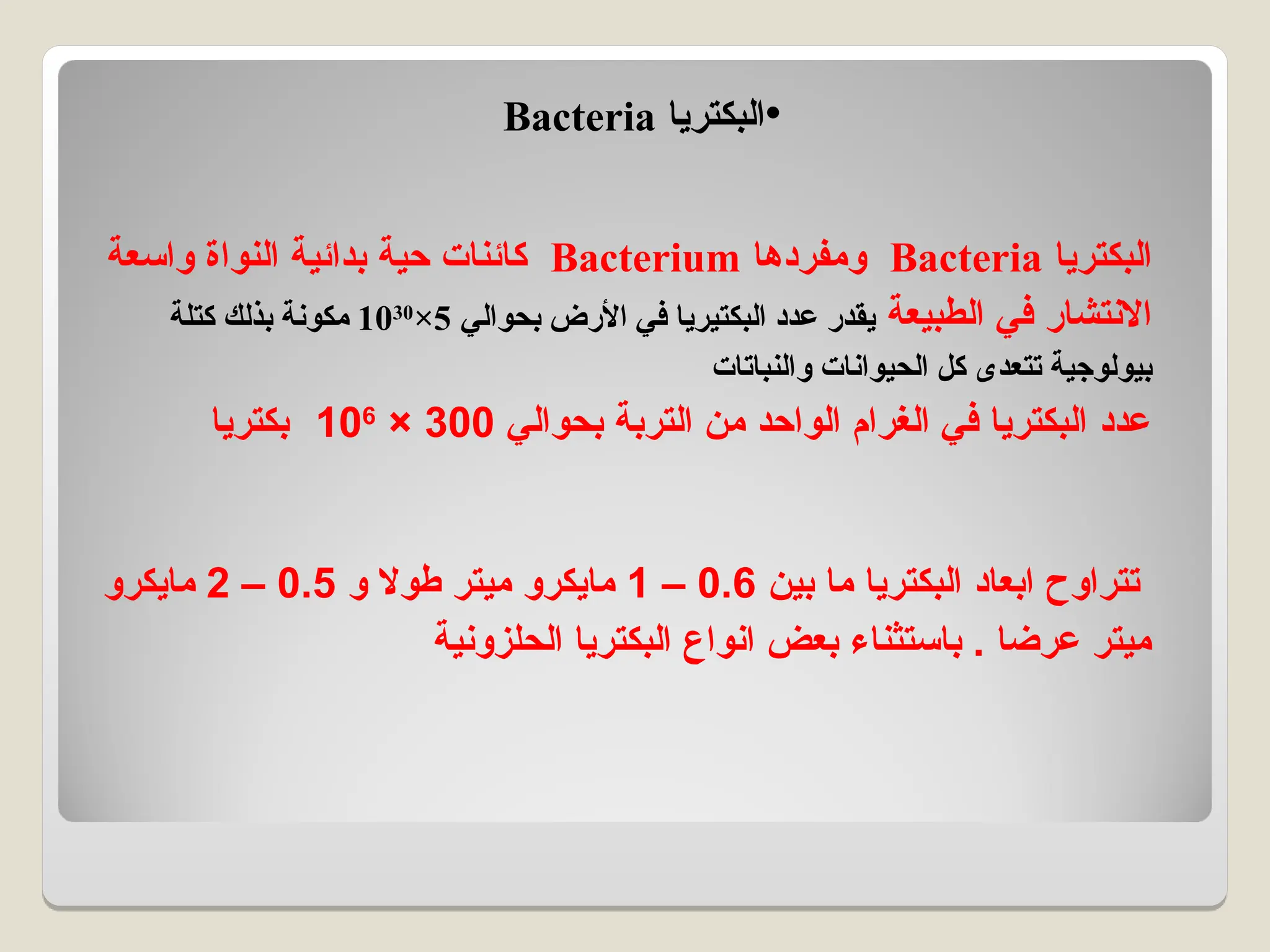 ‫البكتريا‬
Bacteria
‫ومفردها‬
Bacterium
‫واسعة‬ ‫النواة‬ ‫بدائية‬ ‫حية‬ ‫كائنات‬
‫الطبيعة‬ ‫في‬ ‫االنتشار‬
‫بحوالي‬ ‫األرض‬ ‫في‬ ‫البكتيريا‬ ‫عدد‬ ‫يقدر‬
5
×
1030
‫كتلة‬ ‫بذلك‬ ‫مكونة‬
‫والنباتات‬ ‫الحيوانات‬ ‫كل‬ ‫تتعدى‬ ‫بيولوجية‬
‫بحوالي‬ ‫التربة‬ ‫من‬ ‫الواحد‬ ‫الغرام‬ ‫في‬ ‫البكتريا‬ ‫عدد‬
300
×
106
‫بكتريا‬
‫بين‬ ‫ما‬ ‫البكتريا‬ ‫ابعاد‬ ‫تتراوح‬
0.6
–
1
‫و‬ ‫طوال‬ ‫ميتر‬ ‫مايكرو‬
0.5
–
2
‫مايكرو‬
‫الحلزونية‬ ‫البكتريا‬ ‫انواع‬ ‫بعض‬ ‫باستثناء‬ . ‫عرضا‬ ‫ميتر‬
•
‫البكتريا‬
Bacteria
 