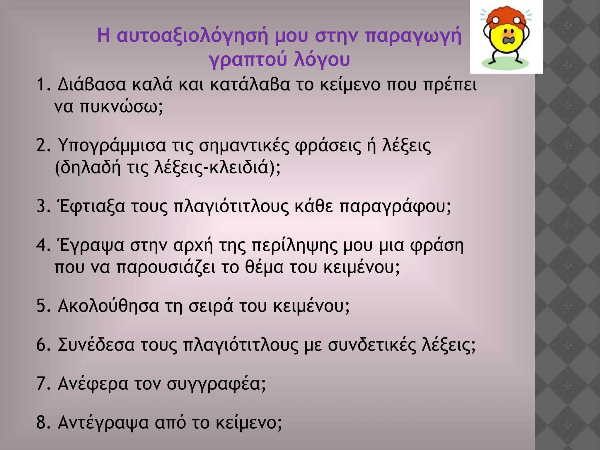 1. Διάβασα καλά και κατάλαβα το κείμενο που πρέπει
να πυκνώσω;
2. Υπογράμμισα τις σημαντικές φράσεις ή λέξεις
(δηλαδή τις λέξεις-κλειδιά);
3. Έφτιαξα τους πλαγιότιτλους κάθε παραγράφου;
4. Έγραψα στην αρχή της περίληψης μου μια φράση
που να παρουσιάζει το θέμα του κειμένου;
5. Ακολούθησα τη σειρά του κειμένου;
6. Συνέδεσα τους πλαγιότιτλους με συνδετικές λέξεις;
7. Ανέφερα τον συγγραφέα;
8. Αντέγραψα από το κείμενο;
Η αυτοαξιολόγησή μου στην παραγωγή
γραπτού λόγου
 