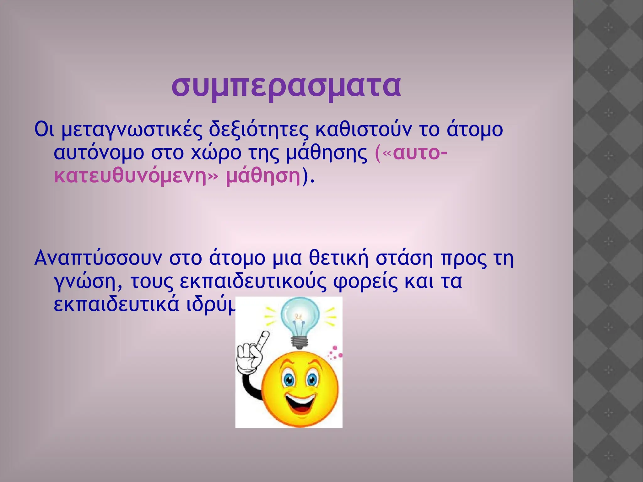 συμπερασματα
Οι μεταγνωστικές δεξιότητες καθιστούν το άτομο
αυτόνομο στο χώρο της μάθησης («αυτο-
κατευθυνόμενη» μάθηση).
Αναπτύσσουν στο άτομο μια θετική στάση προς τη
γνώση, τους εκπαιδευτικούς φορείς και τα
εκπαιδευτικά ιδρύματα.
 