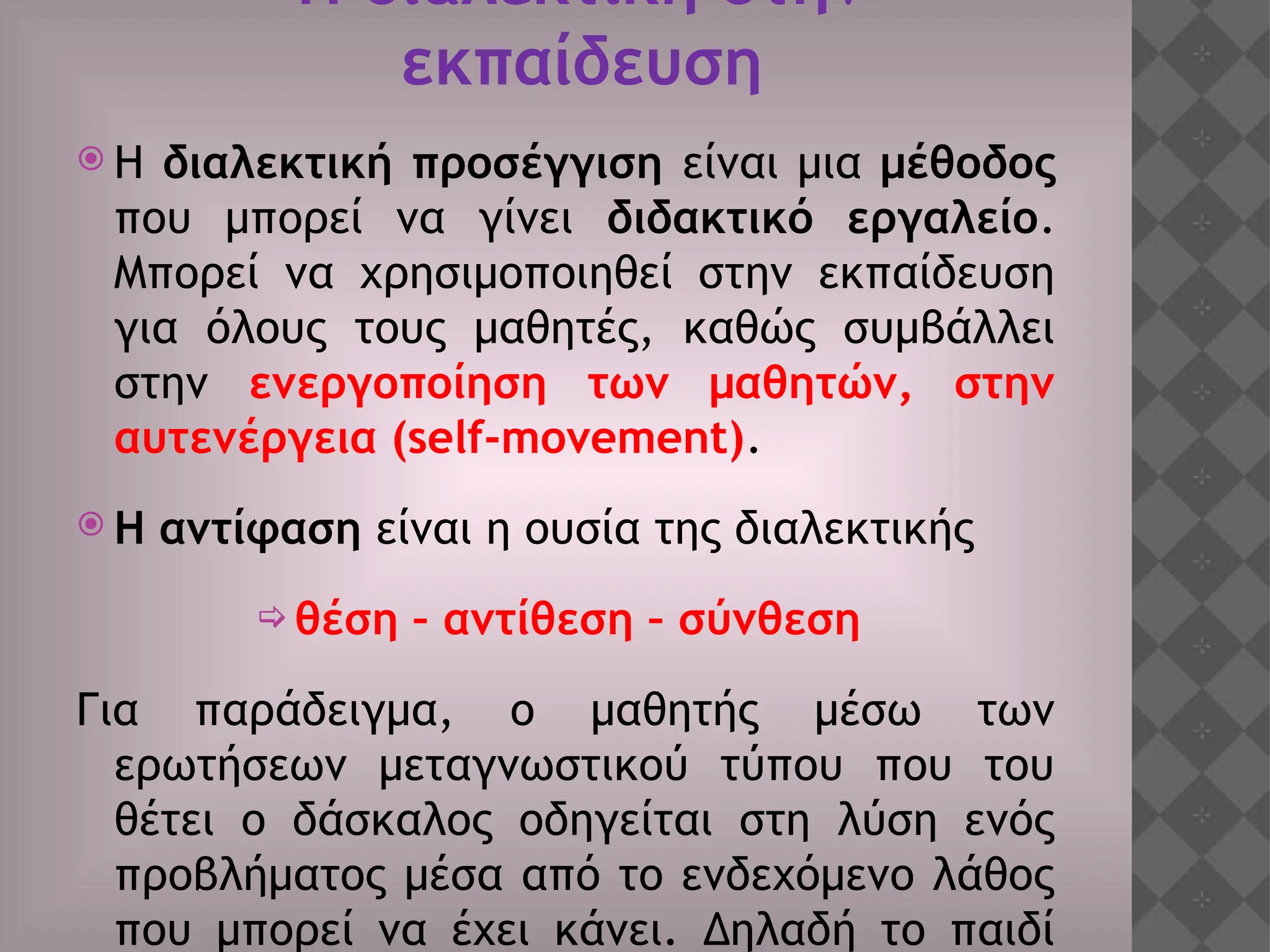 Η διαλεκτική στην
εκπαίδευση
 Η διαλεκτική προσέγγιση είναι μια μέθοδος
που μπορεί να γίνει διδακτικό εργαλείο.
Μπορεί να χρησιμοποιηθεί στην εκπαίδευση
για όλους τους μαθητές, καθώς συμβάλλει
στην ενεργοποίηση των μαθητών, στην
αυτενέργεια (self-movement).
 Η αντίφαση είναι η ουσία της διαλεκτικής
 θέση – αντίθεση – σύνθεση
Για παράδειγμα, ο μαθητής μέσω των
ερωτήσεων μεταγνωστικού τύπου που του
θέτει ο δάσκαλος οδηγείται στη λύση ενός
προβλήματος μέσα από το ενδεχόμενο λάθος
που μπορεί να έχει κάνει. Δηλαδή το παιδί
 