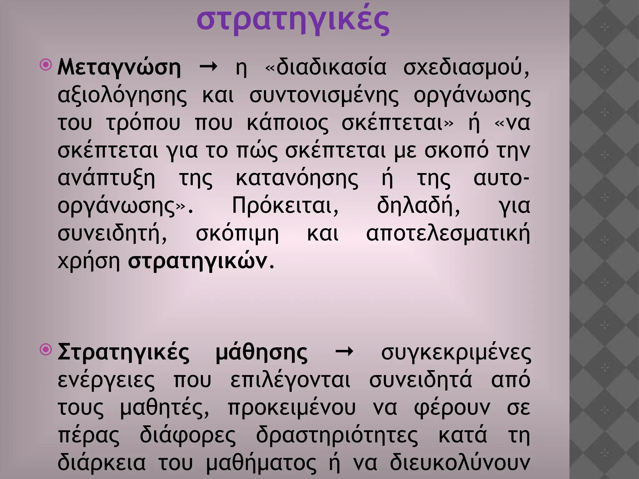 στρατηγικές
 Μεταγνώση  η «διαδικασία σχεδιασμού,
αξιολόγησης και συντονισμένης οργάνωσης
του τρόπου που κάποιος σκέπτεται» ή «να
σκέπτεται για το πώς σκέπτεται με σκοπό την
ανάπτυξη της κατανόησης ή της αυτο-
οργάνωσης». Πρόκειται, δηλαδή, για
συνειδητή, σκόπιμη και αποτελεσματική
χρήση στρατηγικών.
 Στρατηγικές μάθησης  συγκεκριμένες
ενέργειες που επιλέγονται συνειδητά από
τους μαθητές, προκειμένου να φέρουν σε
πέρας διάφορες δραστηριότητες κατά τη
διάρκεια του μαθήματος ή να διευκολύνουν
 