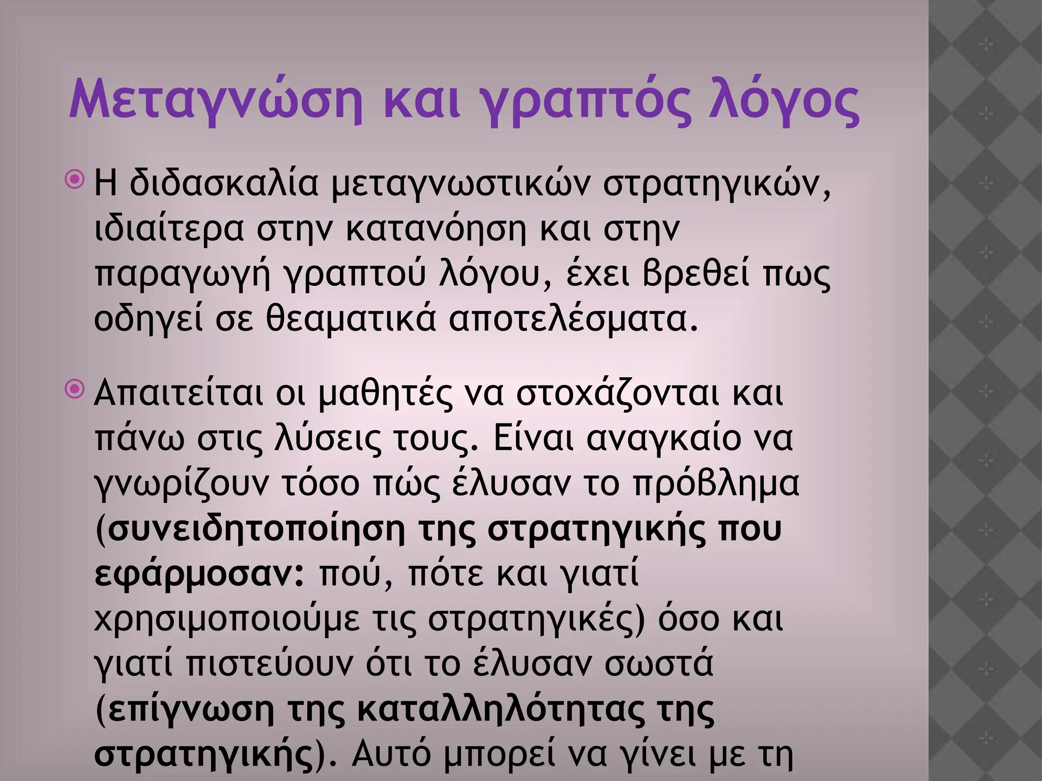Μεταγνώση και γραπτός λόγος
 Η διδασκαλία μεταγνωστικών στρατηγικών,
ιδιαίτερα στην κατανόηση και στην
παραγωγή γραπτού λόγου, έχει βρεθεί πως
οδηγεί σε θεαματικά αποτελέσματα.
 Απαιτείται οι μαθητές να στοχάζονται και
πάνω στις λύσεις τους. Είναι αναγκαίο να
γνωρίζουν τόσο πώς έλυσαν το πρόβλημα
(συνειδητοποίηση της στρατηγικής που
εφάρμοσαν: πού, πότε και γιατί
χρησιμοποιούμε τις στρατηγικές) όσο και
γιατί πιστεύουν ότι το έλυσαν σωστά
(επίγνωση της καταλληλότητας της
στρατηγικής). Αυτό μπορεί να γίνει με τη
 