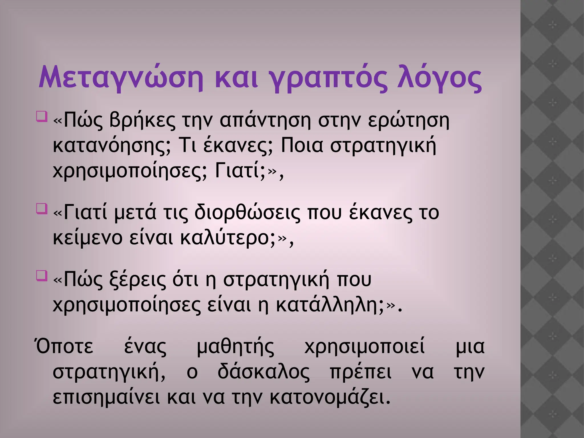 Μεταγνώση και γραπτός λόγος
 «Πώς βρήκες την απάντηση στην ερώτηση
κατανόησης; Τι έκανες; Ποια στρατηγική
χρησιμοποίησες; Γιατί;»,
 «Γιατί μετά τις διορθώσεις που έκανες το
κείμενο είναι καλύτερο;»,
 «Πώς ξέρεις ότι η στρατηγική που
χρησιμοποίησες είναι η κατάλληλη;».
Όποτε ένας μαθητής χρησιμοποιεί μια
στρατηγική, ο δάσκαλος πρέπει να την
επισημαίνει και να την κατονομάζει.
 